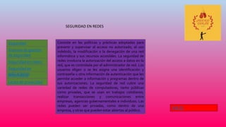SEGURIDAD EN REDES
Seguridad
Informática
Leyes de privacidad
Sistema de gestión
de seguridad
Seguridad en redes
Informática
Seguridad en
aplicaciones
Consiste en las políticas y prácticas adoptadas para
prevenir y supervisar el acceso no autorizado, el uso
indebido, la modificación o la denegación de una red
informática y sus recursos accesibles. La seguridad de
redes involucra la autorización del acceso a datos en la
red, que es controlada por el administrador de red. Los
usuarios eligen o se les asigna una identificación y
contraseña u otra información de autenticación que les
permite acceder a información y programas dentro de
sus autorizaciones. La seguridad de red cubre una
variedad de redes de computadoras, tanto públicas
como privadas, que se usan en trabajos cotidianos;
realizar transacciones y comunicaciones entre
empresas, agencias gubernamentales e individuos. Las
redes pueden ser privadas, como dentro de una
empresa, y otras que pueden estar abiertas al público.
INICIO
 
