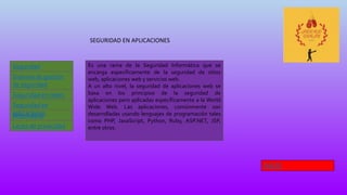 SEGURIDAD EN APLICACIONES
Seguridad
Informática
Leyes de privacidad
Sistema de gestión
de seguridad
Seguridad en redes
Informática
Seguridad en
aplicaciones
Es una rama de la Seguridad Informática que se
encarga específicamente de la seguridad de sitios
web, aplicaciones web y servicios web.
A un alto nivel, la seguridad de aplicaciones web se
basa en los principios de la seguridad de
aplicaciones pero aplicadas específicamente a la World
Wide Web. Las aplicaciones, comúnmente son
desarrolladas usando lenguajes de programación tales
como PHP, JavaScript, Python, Ruby, ASP.NET, JSP,
entre otros.
INICIO
 
