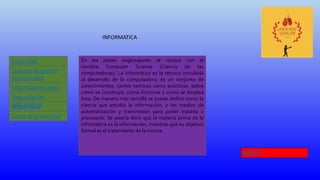 INFORMATICA
Seguridad
Informática
Leyes de privacidad
Sistema de gestión
de seguridad
Seguridad en redes
Informática
Seguridad en
aplicaciones
En los países anglosajones se conoce con el
nombre Computer Science (Ciencia de las
computadoras). La informática es la técnica vinculada
al desarrollo de la computadora; es un conjunto de
conocimientos, tantos teóricos como prácticos, sobre
como se construye, como funciona y como se emplea
ésta. De manera más sencilla se puede definir como la
ciencia que estudia la información, y los medios de
automatización y transmisión para poder tratarla y
procesarla. Se podría decir que la materia prima de la
informática es la información, mientras que su objetivo
formal es el tratamiento de la misma.
INICIO
 