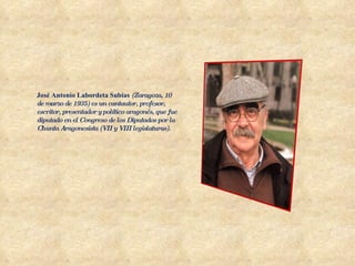 José Antonio Labordeta Subías   (Zaragoza, 10 de marzo de 1935) es un cantautor, profesor, escritor, presentador y político aragonés, que fue diputado en el Congreso de los Diputados por la Chunta Aragonesista (VII y VIII legislaturas). 