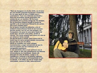 "Nací en Zaragoza en el año 1935, en el seno de una familia pequeño-burguesa e ilustrada. En mi casa igual se leía a Virgilio que a Lautremont. Tuve una infancia secretuda y llena de escondites donde guardaba mis ansias de ser un hombre. No fui buen estudiante pero sí buen amigo de mis amigos. De mi hermano Miguel heredé el ansia de escribir y de mi hermano Manuel la de cantar. ¡Él sí que cantaba bien!  De mi padre heredé los silencios y de mi madre la desconfianza hacia el ser humano.  Escribí versos, me reí con mis amigos y el franquismo me puso la cara seria hasta tal punto que, durante unos años, olvidé el reírme. Tan tarde empecé que ahora mi risa es un rictus un tanto conejil.  Un día me puse a cantar, pero nunca me lo tomé muy en serio porque estaba convencido de que ése no era mi oficio.  Oficié en Andalán con unos colegas inconscientes y seguí convencido de que lo mío era pasear por las mañanas en la zaragozana gusanera.  A mis veintitrés años vi por primera vez el mar, desde lo alto del Campamento de Milicias Universitarias de Castillejos. Desde allí descubrí el cabo de Salou. Luego vi el Cantábrico y entendí a los poetas ingleses.  Ahora sólo me produce intranquilidad el fax. Lo demás, a mi edad, ya casi lo tengo todo controlado, menos la vida, naturalmente"    