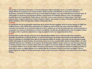 Vida  Hijo de Miguel Labordeta y Sara Subías, es hermano del poeta Miguel Labordeta. Cursó sus estudios primarios en el Colegio Alemán de Zaragoza y en la escuela familiar, donde concluyó el Bachillerato; se matriculó en Derecho y, finalmente, se licenció en Filosofía y Letras por la Universidad de Zaragoza, que le ha nombrado Doctor Honoris Causa. En 1964 aprobó las oposiciones de Enseñanzas Medias, como profesor de Geografía, Historia y Arte y fue destinado al Instituto Nacional de Bachillerato "Ibáñez Martín" de Teruel. Tanto en éste como en el Colegio Menor "San Pablo" impartió clase a Joaquín Carbonell y a Federico Jiménez Losantos. Está casado con Juana de Grandes (sobrina del general Muñoz Grandes) y tiene tres hijas (Ana, Ángela y Paula) y dos nietas. Cantautor   Es considerado uno de los principales exponentes de la canción de autor española. Inició su carrera musical en (1963) con el álbum Cantar y callar (1974). Otros destacados son: Tiempo de espera (1975), Las cuatro estaciones (1981), y 30 canciones en la mochila. En sus canciones habla de su tierra, siempre con un tono de melancolía que, como él reconoce, le caracteriza. Sus canciones más famosas son Canto A La Libertad, considerado extraoficialmente como el verdadero Himno de Aragón, si bien el gobierno autonómico se niega en aceptarlo como tal; Aragón y Banderas Rotas. Escritor   Su faceta como escritor siempre se ha visto en un segundo plano debido a que es más conocido como cantautor y diputado. Ha publicado un total de 24 libros. Es autor de varios libros de poemas, como Sucede el pensamiento (1959), Diario de náufrago o la Antología Dulce sabor de días agrestes (2004); de novelas, como Cada cual que aprenda su juego (1974) o Mitologías de mamá; de libros de memorias, como Con la voz a cuestas (1982), Banderas Rotas (2001) o el recién publicado Memorias de un beduino en el Congreso de los Diputados (2009) en el que cuenta sus vivencias como diputado en Madrid. Además, entre sus últimos títulos cabe citar Aragón en la mochila (1983), Los amigos contados (1994), Un país en la mochila (1995) o Tierra sin mar (1995). Participó en la fundación y el desarrollo del semanario Andalán, periódico ya mítico que se opuso al antiguo régimen en los últimos años de la dictadura y marcó la transición en Aragón. Tiene su propio blog donde cuelga los últimos poemas que escribe y, hasta hace poco, colaboraba como columnista en el periódico Público. 