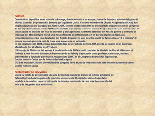 Político   Comenzó en la política en el seno de la Falange, donde conoció a su esposa, Juana de Grandes, sobrina del general Muñoz Grandes. Se presentó al Senado por Izquierda Unida. Ya como miembro de Chunta Aragonesista (CHA), fue elegido diputado por Zaragoza en 2000 y 2004, siendo el representante de este partido aragonesista en el Congreso de los Diputados desde el año 2000 hasta el 2008. Aún siendo (como él mismo dice) el diputado con menos votos de toda España no dejó de ser foco de atención y protagonismo. Acérrimo defensor del No a la guerra y contrario al Trasvase del Ebro siempre marcó una nota diferente en el Hemiciclo. En un par de ocasiones llegó a un enfrentamiento verbal con diputados del Partido Popular. En uno de ellos acuñó su famosa frase “A la mierda”. Él mismo bromeó que ésta sería la frase que aparecería en su lápida. En las elecciones de 2008, en que Labordeta deja de ser cabeza de lista, CHA pierde su escaño en el Congreso. Medalla de Oro al Mérito en el Trabajo  El Consejo de Ministros del viernes 4 de diciembre de 2009 acordó conceder la Medalla de Oro al Mérito en el Trabajo a José Antonio Labordeta; Reconociendo su labor y trayectoria como profesor, cantautor, escritor, presentador y diputado por Chunta Aragonesista (CHA) en el Congreso durante dos legislaturas. Doctor Honoris Causa por la Universidad de Zaragoza  El 23 de marzo de 2010 la Universidad de Zaragoza llevó a cabo la investidura de José Antonio Labordeta como Doctor Honoris Causa Presentador de televisión  Quizá su faceta de presentador sea una de las más populares gracias al exitoso programa de Televisión Española Un país en la mochila, una serie de 29 capítulos donde Labordeta, mochila a la espalda, recorría la España de interior mostrando la cara más desconocida del país y de las gentes que en él viven. 
