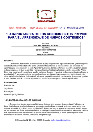 ISSN 1988-6047             DEP. LEGAL: GR 2922/2007 Nº 16 – MARZO DE 2009


  “LA IMPORTANCIA DE LOS CONOCIMIENTOS PREVIOS
   PARA EL APRENDIZAJE DE NUEVOS CONTENIDOS”
                                             AUTORÍA
                                    JOSE ANTONIO LOPEZ RECACHA
                                             TEMÁTICA
                                       CONOCIMIENTOS PREVIOS
                                               ETAPA
                                         EDUCACION PRIMARIA



Resumen
       Las mentes de nuestros alumnos distan mucho de parecerse a pizarras limpias, y la concepción
constructivista asume este hecho como un elemento central en la explicación de los procesos de
aprendizaje y enseñanza en el aula. Aprender cualquiera de los contenidos escolares suponen, desde
esta concepción, atribuir un sentido y construir los significados implicados en dicho contenido. Ahora
bien, esta construcción no se lleva a cabo partiendo de cero, ni siquiera en los momentos iniciales de la
escolaridad. El alumno construye personalmente un significado (o lo reconstruye desde el punto de
vista social) sobre la base de los significados que ha podido construir previamente. Justamente gracias
a esta base es posible continuar aprendiendo, continuar construyendo nuevos significados.

Palabras clave
Interrelación
Significado
Estrategias
Aprendizaje Significativo


1. EL ESTADO INICIAL DE LOS ALUMNOS

     ¿Con qué cuentan los alumnos al iniciar un determinado proceso de aprendizaje? ¿Cuál es la
base desde la que, mediante la ayuda necesaria, pueden llevar a cabo la actividad constructiva que
supone aprender algo de un modo significativo? A grandes rasgos, y pese a tratarse de aspectos que
se encuentran, sin duda, interrelacionados, la concepción constructivista señala tres elementos básicos
que determinan lo que se denomina el estado inicial de los alumnos, a modo de radiografía en el
momento de iniciar un proceso cualquiera de aprendizaje.

                C/ Recogidas Nº 45 - 6ºA 18005 Granada csifrevistad@gmail.com                           1
 