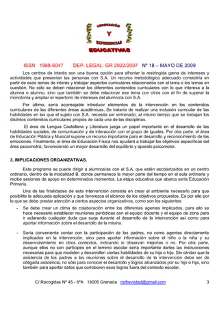 ISSN 1988-6047            DEP. LEGAL: GR 2922/2007 Nº 18 – MAYO DE 2009
        Los centros de interés son una buena opción para afrontar la restringida gama de intereses y
actividades que presentan las personas con S.A. Un recurso metodológico adecuado consistiría en
partir de esos temas de interés y trabajar aspectos curriculares relacionados con el tema o los temas en
cuestión. No sólo se deben relacionar los diferentes contenidos curriculares con lo que interesa a la
alumna o alumno, sino que también se debe relacionar ese tema con otros con el fin de superar la
monotonía y ampliar el repertorio de intereses del alumno/a con S.A.
        Por último, sería aconsejable introducir elementos de la intervención en los contenidos
curriculares de las diferentes áreas académicas. Se trataría de realizar una inclusión curricular de las
habilidades en las que el sujeto con S.A. necesita ser entrenado, al mismo tiempo que se trabajan los
distintos contenidos curriculares propios de cada una de las disciplinas.
        El área de Lengua Castellana y Literatura juega un papel importante en el desarrollo de las
habilidades sociales, de comunicación y de interacción con el grupo de iguales. Por otra parte, el área
de Educación Plática y Musical supone un recurso importante para el desarrollo y reconocimiento de las
emociones. Finalmente, el área de Educación Física nos ayudará a trabajar los objetivos específicos del
área psicomotriz, favoreciendo un mayor desarrollo del equilibrio y aparato psicomotor.


3. IMPLICACIONES ORGANIZATIVAS.

       Este programa se puede dirigir a alumnos/as con el S.A. que estén escolarizados en un centro
ordinario, dentro de la modalidad B, donde permanece la mayor parte del tiempo en el aula ordinaria y
recibe sesiones de apoyo en determinados momentos. La etapa educativa que abarca sería Educación
Primaria.
        Una de las finalidades de esta intervención consiste en crear el ambiente necesario para que
posibilite la adecuada aplicación y que favorezca el alcance de los objetivos propuestos. Es por ello por
lo que se debe prestar atención a ciertos aspectos organizativos, como son los siguientes:
   -   Se debe crear un clima de colaboración entre los diferentes agentes implicados, para ello se
       hace necesario establecer reuniones periódicas con el equipo docente y el equipo de zona para
       ir aclarando cualquier duda que surja durante el desarrollo de la intervención así como para
       aportar información sobre el desarrollo de la misma.

   -   Sería conveniente contar con la participación de los padres, no como agentes directamente
       implicados en la intervención, sino para aportar información sobre el niño o la niña y su
       desenvolvimiento en otros contextos, indicando si observan mejorías o no. Por otra parte,
       aunque ellos no son partícipes en el terreno escolar sería importante darles las instrucciones
       necesarias para que modelen y desarrollen ciertas habilidades de su hija o hijo. Sin olvidar que la
       asistencia de los padres a las reuniones sobre el desarrollo de la intervención debe ser de
       obligada asistencia, no sólo para conocer el desarrollo y logros alcanzados por su hijo o hija, sino
       también para aportar datos que corroboren esos logros fuera del contexto escolar.


             C/ Recogidas Nº 45 - 6ºA 18005 Granada csifrevistad@gmail.com                               3
 