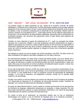 ISSN 1988-6047            DEP. LEGAL: GR 2922/2007 Nº 18 – MAYO DE 2009
-   Las tutorías juegan un papel importante ya que, aparte de la inclusión curricular de ciertas
    habilidades y contenidos de la intervención, muchas actividades dirigidas al grupo-clase deberán
    trabajarse en las horas de tutoría. El tutor o tutora deberá potencias la interacción entre el grupo
    de iguales y crear el ambiente necesario para el desarrollo de las actividades. Deberá estar en
    continuo contacto con el profesor/a de P.T., quién debe informar de los objetivos alcanzados por
    el alumno/a y de la adquisición de determinadas habilidades necesarias para la participación en
    actividades grupales. Las reuniones del seguimiento serán el lugar idóneo para organizar las
    sesiones de tutoría.

-   También se torna relevante el papel del profesional de P.T., quién se encargará del trabajo
    individual con el alumno/a. Debido a que este profesional conocerá directamente los logros y
    objetivos alcanzados por el alumno o alumna deberá aportar en las reuniones de seguimiento la
    información significativa para que tanto el tutor/a, profesorado de área, orientador/a del equipo
    zonal, así como los padres puedan organizar su trabajo en función de la información aportada
    sobre el alumno/a.

-   Se trabajará en equipo con los los padres, los centros escolares y los EOE”. Se debe contar con
    ellos al establecer los objetivos que deben trabajarse con sus hijos y alumnos.

-   Es importantísimo trabajar con estos niños a través del ámbito escolar, que es en donde van a
    tener que desarrollar la competencia social que les falta y en donde la implicación del centro en
    los valores de tolerancia y respeto a la diversidad pueden dar frutos insospechados y lograr que
    estos niños (que se encuentran en centros escolares normalizados) logren superar, a veces muy
    exitosamente todo el currículo de sus etapas escolares.

-   Es por ello fundamental, informar al EOE del centro donde se encuentren escolarizados de las
    peculiaridades del chico, de su forma de aprendizaje y de la conveniencia de estructurar las hora
    “sin normas” y a ser posible llevar a cabo un programa conjunto de aprendizaje de habilidades
    sociales, o si el caso lo requiriera, una Adaptación curricular, acorde con su peculiar estilo
    cognitivo y de aprendizaje.

-   Facilitar a los padres un informe dirigido a los centros de Valoración de la Consejería de Igualdad
    y B. Social para la obtención de un certificado de minusvalía haciendo constar “síndrome de
    Asperger” por si fuese de interés para los afectados el solicitarlo.

-   El equipo de Salud Mental Infantil o Juvenil, estará en contacto permanente con las asociaciones
    de síndrome de Asperger colaborando activamente en proyectos y metas conjuntas. Por otra
    parte estas asociaciones suponen un apoyo terapéutico importante y una fuente de aprendizaje
    inestimable para los padres y familiares de estas personas.

-   En cuanto al tema de la medicación, es importante reseñar que no hay un tratamiento
    farmacológico que mejore o cure el síndrome de Asperger pero si en ocasiones puntuales y
          C/ Recogidas Nº 45 - 6ºA 18005 Granada csifrevistad@gmail.com                               4
 