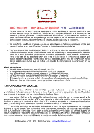 ISSN 1988-6047            DEP. LEGAL: GR 2922/2007 Nº 18 – MAYO DE 2009
       durante espacios de tiempo no muy prolongados, puede ayudarnos a controlar parámetros que
       impidan el aprendizaje de conductas comunicativas y adaptativas debido a la impulsividad, la
       ansiedad (síntoma ligado al S. Asperger) la falta de atención etc. La intervención en Asperger se
       basa fundamentalmente en el aprendizaje por vía cognitiva de los factores implicados en la
       comunicación humana, los sentimientos, la empatía, la colaboración y la autoestima.

   -   Es importante, establecer grupos pequeños de aprendizaje de habilidades sociales en los que
       puedan incluirse uno o dos niños con Asperger en todas las áreas hospitalarias.

   -   Hay que destacar que el trabajo con niños con síndrome de Asperger es altamente gratificante,
       pues cuando se lleva a cabo correctamente, suele dar sus frutos y la atención temprana en estos
       niños va a evitar problemas psiquiátricos asociados (depresiones, ideas suicidas, obsesiones,
       fobia social etc) en su desarrollo futuro así como rechazo social y hostigamiento escolar que
       suelen padecer todos ellos y también que se vean abocados, por su falta de comprensión de las
       claves sociales del mundo que los rodea a un mundo de marginación e incomprensión en su
       madurez.

Otras indicaciones
   - Estableceremos límites a las alteraciones de conducta.
   - El terapeuta reforzará discriminativamente las conductas deseables.
   - Hay que ser claros en instrucciones, consignas y pautas comunicativas.
   - Es muy importante estructurar consistentemente el espacio y el tiempo.
   - El terapeuta debe promover y atribuir intencionalidad a las conductas comunicativas del niño/a.
   - Estas son algunas de las pautas más importantes a seguir ante un niño/a.


4. IMPLICACIONES PROFESIONALES.

       Es conveniente informar a los distintos agentes implicados sobre las características y
posibilidades de las personas con S.A., con el fin de llegar a una mayor comprensión de las dificultades
que presenta el alumno/a y de los modos de aprendizaje de éstos.
       Los datos relativos a la evaluación psicopedagógica realizada por el equipo zonal y la
consecuente determinación de las NEE’s que presenta el alumno/a servirán para que los agentes
implicados conozcan la realidad del alumno/a con S.A. y puedan responder y comprender determinados
comportamientos y actitudes de estas personas en el desarrollo de la intervención.
      Los grupos de trabajo, las reuniones informativas, la visita de algún representante de “Asperger
España” o alguna persona con experiencia sobre tal síndrome, la consulta de sitios WEB relacionados
con S.A., la lectura de artículos y libros sobre el tema, así como las vivencias de las familias, supone un
recurso importante y necesario para la formación de los distintos profesionales implicados. Formación
que resulta necesaria e imprescindible para la puesta en marcha de la intervención.


             C/ Recogidas Nº 45 - 6ºA 18005 Granada csifrevistad@gmail.com                               5
 