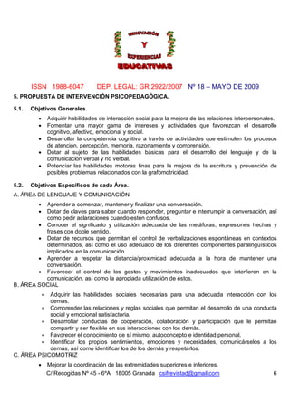 ISSN 1988-6047               DEP. LEGAL: GR 2922/2007 Nº 18 – MAYO DE 2009
5. PROPUESTA DE INTERVENCIÓN PSICOPEDAGÓGICA.

5.1.   Objetivos Generales.
                Adquirir habilidades de interacción social para la mejora de las relaciones interpersonales.
                Fomentar una mayor gama de intereses y actividades que favorezcan el desarrollo
                 cognitivo, afectivo, emocional y social.
                Desarrollar la competencia cognitiva a través de actividades que estimulen los procesos
                 de atención, percepción, memoria, razonamiento y comprensión.
                Dotar al sujeto de las habilidades básicas para el desarrollo del lenguaje y de la
                 comunicación verbal y no verbal.
                Potenciar las habilidades motoras finas para la mejora de la escritura y prevención de
                 posibles problemas relacionados con la grafomotricidad.

5.2.   Objetivos Específicos de cada Área.
A. ÁREA DE LENGUAJE Y COMUNICACIÓN
         Aprender a comenzar, mantener y finalizar una conversación.
         Dotar de claves para saber cuando responder, preguntar e interrumpir la conversación, así
          como pedir aclaraciones cuando estén confusos.
         Conocer el significado y utilización adecuada de las metáforas, expresiones hechas y
          frases con doble sentido.
         Dotar de recursos que permitan el control de verbalizaciones espontáneas en contextos
          determinados, así como el uso adecuado de los diferentes componentes paralingüísticos
          implicados en la comunicación.
         Aprender a respetar la distancia/proximidad adecuada a la hora de mantener una
          conversación.
         Favorecer el control de los gestos y movimientos inadecuados que interfieren en la
          comunicación, así como la apropiada utilización de éstos.
B. ÁREA SOCIAL
            Adquirir las habilidades sociales necesarias para una adecuada interacción con los
             
            demás.
          Comprender las relaciones y reglas sociales que permitan el desarrollo de una conducta
            social y emocional satisfactoria.
          Desarrollar conductas de cooperación, colaboración y participación que le permitan
            compartir y ser flexible en sus interacciones con los demás.
          Favorecer el conocimiento de sí mismo, autoconcepto e identidad personal.
          Identificar los propios sentimientos, emociones y necesidades, comunicárselos a los
            demás, así como identificar los de los demás y respetarlos.
C. ÁREA PSICOMOTRIZ
                Mejorar la coordinación de las extremidades superiores e inferiores.
                 C/ Recogidas Nº 45 - 6ºA 18005 Granada csifrevistad@gmail.com                             6
 