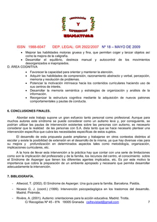 ISSN 1988-6047            DEP. LEGAL: GR 2922/2007 Nº 18 – MAYO DE 2009
          Mejorar las habilidades motoras gruesa y fina, que permitan coger y lanzar objetos así
          
          como la mejora de la caligrafía.
         Desarrollar el equilibrio, destreza manual y autocontrol de los movimientos
          desorganizados e inapropiados.
D. ÁREA COGNITIVA
                 Favorecer la capacidad para orientar y mantener la atención.
                 Adquirir las habilidades de comprensión, razonamiento abstracto y verbal, percepción,
                  memoria y resolución de problemas.
                 Potenciar la motivación intrínseca hacia los contenidos curriculares haciendo uso de
                  sus centros de interés.
                 Desarrollar la memoria semántica y estrategias de organización y análisis de la
                  información.
                 Reorganizar la estructura cognitiva mediante la adquisición de nuevos patrones
                  comportamentales y pautas de conducta.


6. CONCLUSIONES FINALES.

       Abordar este trabajo supone un gran esfuerzo tanto personal como profesional. Aunque para
muchos autores este síndrome se puede considerar como un autismo leve y, por consiguiente, se
podrían utilizar las pautas de intervención existentes sobre las personas con autismo, es necesario
considerar que la realidad de las personas con S.A. dista tanto que se hace necesario plantear una
intervención específica que cubra las necesidades específicas de estos sujetos.
       El desarrollo de esta propuesta puede ampliarse y trabajarse en otros contextos distintos al
escolar y existe la posibilidad de extensión en el desarrollo de la misma, ya que hay diversas vías para
su mejora y profundización en determinados aspectos tales como metodología, organización,
implicaciones curriculares, etc.
      A la hora de llevar esta intervención a la práctica hay que contar con una serie de limitaciones
como son la implicación del profesorado y de la familia, los recursos del centro, el conocimiento sobre
el Síndrome de Asperger que tienen los diferentes agentes implicados, etc. Es por este motivo la
importancia que cobra la preparación de un ambiente apropiado y necesario que permita desarrollar
adecuadamente la intervención.


7. BIBLIOGRAFÍA.

   -   Attwood, T. (2002). El Síndrome de Asperger. Una guía para la familia. Barcelona. Paidós.
   -   Nicasio G, J. (coord.) (1999). Intervención psicopedagógica en los trastornos del desarrollo.
       Madrid. Pirámide.
   -   Rivière, A. (2001). Autismo: orientaciones para la acción educativa. Madrid. Trotta.
             C/ Recogidas Nº 45 - 6ºA 18005 Granada csifrevistad@gmail.com                            7
 