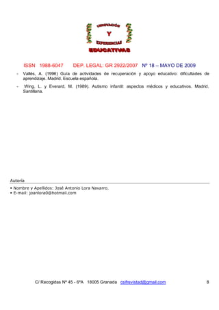 ISSN 1988-6047         DEP. LEGAL: GR 2922/2007 Nº 18 – MAYO DE 2009
   -   Vallés, A. (1996) Guía de actividades de recuperación y apoyo educativo: dificultades de
       aprendizaje. Madrid. Escuela española.
   -   Wing, L. y Everard, M. (1989). Autismo infantil: aspectos médicos y educativos. Madrid.
       Santillana.




Autoría
 Nombre y Apellidos: José Antonio Lora Navarro.
 E-mail: joanlora0@hotmail.com




            C/ Recogidas Nº 45 - 6ºA 18005 Granada csifrevistad@gmail.com                    8
 