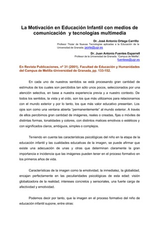 La Motivación en Educación Infantil con medios de
comunicación y tecnologías multimedia
Dr. José Antonio Ortega Carrillo
Profesor Titular de Nuevas Tecnologías aplicadas a la Educación de la
Universidad de Granada. jaorte@ugr.es
Dr. Juan Antonio Fuentes Esparrell
Profesor de la Universidad de Granada. “Campus de Melilla”.
fuentese@ugr.es
En Revista Publicaciones, nº 31 (2001), Facultad de Educación y Humanidades
del Campus de Melilla-Universidad de Granada, pp. 133-152.
En cada uno de nuestros sentidos se está procesando gran cantidad de
estímulos de los cuales son percibidos tan sólo unos pocos, seleccionados por una
atención selectiva, en base a nuestra experiencia previa y a nuestro contexto. De
todos los sentidos, la vista y el oído, son los que más utilizamos para relacionarnos
con el mundo exterior y por lo tanto, los que más valor educativo presentan. Los
ojos son como una ventana abierta “permanentemente” al mundo exterior. A través
de ellos percibimos gran cantidad de imágenes, reales o creadas, fijas o móviles de
distintas formas, tonalidades y colores, con distintos matices emotivos o estéticos y
con significados claros, ambiguos, simples o complejos.
Teniendo en cuenta las características psicológicas del niño en la etapa de la
educación infantil y las cualidades educativas de la imagen, se puede afirmar que
existe una adecuación de unas y otras que determinan claramente la gran
importancia e incidencia que las imágenes pueden tener en el proceso formativo en
los primeros años de vida.
Características de la imagen como la emotividad, la inmediatez, la globalidad,
encajan perfectamente en las peculiaridades psicológicas de esta edad: visión
globalizadora de la realidad, intereses concretos y sensoriales, una fuerte carga de
afectividad y emotividad.
Podemos decir por tanto, que la imagen en el proceso formativo del niño de
educación infantil supone, entre otras:
 