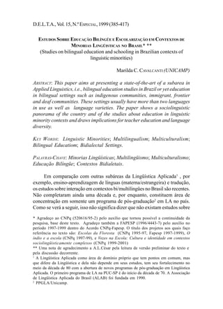D.E.L.T.A., Vol. 15, N.º ESPECIAL, 1999 (385-417)                                385

  ESTUDOS SOBRE EDUCAÇÃO BILÍNGÜE E ESCOLARIZAÇÃO EM CONTEXTOS DE
                   MINORIAS LINGÜISTICAS NO BRASIL* **
   (Studies on bilingual education and schooling in Brazilian contexts of
                            linguistic minorities)

                                              Marilda C. CAVALCANTI (UNICAMP)

ABSTRACT: This paper aims at presenting a state-of-the-art of a subarea in
Applied Linguistics, i.e., bilingual education studies in Brazil or yet education
in bilingual settings such as indigenous communities, immigrant, frontier
and deaf communities. These settings usually have more than two languages
in use as well as language varieties. The paper shows a sociolinguistic
panorama of the country and of the studies about education in linguistic
minority contexts and draws implications for teacher education and language
diversity.

KEY W ORDS: Linguistic Minorities; Multilingualism; Multiculturalism;
Bilingual Educatiom; Bidialectal Settings.

PALAVRAS-CHAVE: Minorias Lingüísticas; Multilingüismo; Multiculturalismo;
Educação Bilíngüe; Contextos Bidialetais.

      Em comparação com outras subáreas da Lingüística Aplicada1 , por
exemplo, ensino-aprendizagem de línguas (materna/estrangeira) e tradução,
os estudos sobre interação em contextos bi/multilíngües no Brasil são recentes.
Não completaram ainda uma década e, por enquanto, constituem área de
concentração em somente um programa de pós-graduação2 em LA no país.
Como se verá a seguir, isso não significa dizer que não existam estudos sobre
* Agradeço ao CNPq (520616/95-2) pelo auxílio que tornou possível a continuidade da
pesquisa, base deste texto. Agradeço também a FAPESP (1996/4443-7) pelo auxílio no
período 1997-1999 dentro do Acordo CNPq-Fapesp. O título dos projetos aos quais faço
referência no texto são: Escolas da Floresta (CNPq 1995-97, Fapesp 1997-1999), O
índio e a escola (CNPq 1997-99), e Vozes na Escola: Cultura e identidade em contextos
sociolingüisticamente complexos (CNPq 1999-2001)
** Uma nota de agradecimento a A.L.César pela leitura de versão preliminar do texto e
pela discussão decorrente.
1
  A Lingüística Aplicada como área de domínio próprio que tem pontos em comum, mas
que difere da Lingüística e dela não depende em seus estudos, tem seu fortalecimento no
meio da década de 80 com a abertura de novos programas de pós-graduação em Lingüística
Aplicada. O primeiro programa de LA na PUC-SP é do início da década de 70. A Associação
de Lingüística Aplicada do Brasil (ALAB) foi fundada em 1990.
2
  PPGLA/Unicamp.
 
