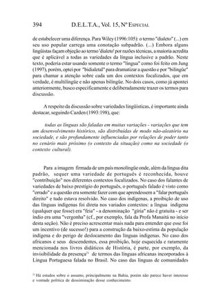 394                  D.E.L.T.A., Vol. 15, Nº ESPECIAL

de estabelecer uma diferença. Para Wiley (1996:105): o termo "dialeto" (...) em
seu uso popular carrega uma conotação subpadrão. (...) Embora alguns
lingüistas façam objeção ao termo 'dialeto' por razões técnicas, a maioria acredita
que é aplicável a todas as variedades da língua inclusive a padrão. Neste
texto, poderia estar usando somente o termo "língua" como foi feito em Jung
(1997), porém, optei por "bidialetal" para dramatizar a questão e por "bilíngüe"
para chamar a atenção sobre cada um dos contextos focalizados, que em
verdade, é multilíngüe e não apenas bilíngüe. No dois casos, como já apontei
anteriormente, busco especificamente e deliberadamente trazer os termos para
discussão.

     A respeito da discussão sobre variedades lingüísticas, é importante ainda
destacar, seguindo Cazden (1993:198), que:

      todas as línguas são faladas em muitas variações - variações que tem
um desenvolvimento histórico, são distribuídas de modo não-aleatório na
sociedade, e são profundamente influenciadas por relações de poder tanto
no cenário mais próximo (o contexto da situação) como na sociedade (o
contexto cultural).


      Para a imagem firmada de um país monolíngüe onde, além da língua dita
padrão, sequer uma variedade de português é reconhecida, houve
"contribuição" nos diferentes contextos focalizados. No caso dos falantes de
variedades de baixo prestígio do português, o português falado é visto como
"errado" e a questão era somente fazer com que aprendessem a "falar português
direito" e tudo estava resolvido. No caso dos indígenas, a proibição de uso
das línguas indígenas foi direta nos variados contextos: a língua indígena
(qualquer que fosse) era "feia" - a denominação "gíria" não é gratuita - e ser
índio era uma "vergonha" (cf., por exemplo, fala da Profa Manaitá no início
desta seção). Não é preciso acrescentar mais nada para entender que esse foi
um incentivo (de sucesso!) para a construção da baixo-estima da população
indígena e do perigo de deslocamento das línguas indígenas. No caso dos
africanos e seus descendentes, essa proibição, hoje esquecida e raramente
mencionada nos livros didáticos de História, é parte, por exemplo, da
invisibilidade da presença21 de termos das línguas africanas incorporados à
Língua Portuguesa falada no Brasil. No caso das línguas de comunidades

21
   Há estudos sobre o assunto, principalmente na Bahia, porém não parece haver interesse
e vontade política de dessiminação desse conhecimento.
 