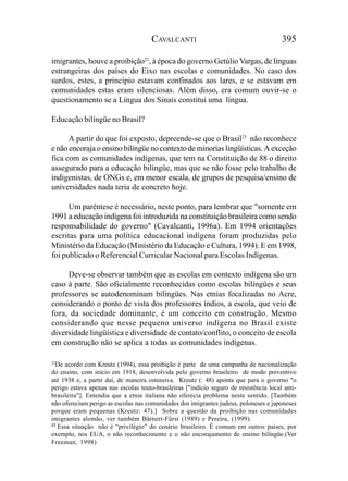 CAVALCANTI                                        395

imigrantes, houve a proibição22, à época do governo Getúlio Vargas, de línguas
estrangeiras dos países do Eixo nas escolas e comunidades. No caso dos
surdos, estes, a princípio estavam confinados aos lares, e se estavam em
comunidades estas eram silenciosas. Além disso, era comum ouvir-se o
questionamento se a Língua dos Sinais constitui uma língua.

Educação bilíngüe no Brasil?

      A partir do que foi exposto, depreende-se que o Brasil23 não reconhece
e não encoraja o ensino bilíngüe no contexto de minorias lingüísticas. A exceção
fica com as comunidades indígenas, que tem na Constituição de 88 o direito
assegurado para a educação bilíngüe, mas que se não fosse pelo trabalho de
indigenistas, de ONGs e, em menor escala, de grupos de pesquisa/ensino de
universidades nada teria de concreto hoje.

      Um parêntese é necessário, neste ponto, para lembrar que "somente em
1991 a educação indígena foi introduzida na constituição brasileira como sendo
responsabilidade do governo" (Cavalcanti, 1996a). Em 1994 orientações
escritas para uma política educacional indígena foram produzidas pelo
Ministério da Educação (Ministério da Educação e Cultura, 1994). E em 1998,
foi publicado o Referencial Curricular Nacional para Escolas Indígenas.

     Deve-se observar também que as escolas em contexto indígena são um
caso à parte. São oficialmente reconhecidas como escolas bilíngües e seus
professores se autodenominam bilíngües. Nas etnias focalizadas no Acre,
considerando o ponto de vista dos professores índios, a escola, que veio de
fora, da sociedade dominante, é um conceito em construção. Mesmo
considerando que nesse pequeno universo indígena no Brasil existe
diversidade lingüística e diversidade de contato/conflito, o conceito de escola
em construção não se aplica a todas as comunidades indígenas.

22
  De acordo com Kreutz (1994), essa proibição é parte de uma campanha de nacionalização
do ensino, com início em 1918, desenvolvida pelo governo brasileiro de modo preventivo
até 1938 e, a partir daí, de maneira ostensiva. Kreutz (: 48) aponta que para o governo "o
perigo estava apenas nas escolas teuto-brasileiras ["indício seguro de resistência local anti-
brasileira"]. Entendia que a etnia italiana não oferecia problema neste sentido. [Também
não ofereciam perigo as escolas nas comunidades dos imigrantes judeus, poloneses e japoneses
porque eram pequenas (Kreutz: 47).] Sobre a questão da proibição nas comunidades
imigrantes alemão, ver também Bärnert-Fürst (1989) e Pereira, (1999).
23
   Essa situação não é “privilégio” do cenário brasileiro. É comum em outros países, por
exemplo, nos EUA, o não reconhecimento e o não encorajamento de ensino bilíngüe.(Ver
Freeman, 1998)
 