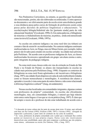 396                   D.E.L.T.A., Vol. 15, Nº ESPECIAL

     Nos Parâmetros Curriculares, no entanto, as questões aqui focalizadas
são mencionadas, porém, não são elaboradas ou enfatizadas. E entre aparecer
no documento e ser efetivamente parte da escola existe uma distância grande
e essa distância passa pelos cursos de formação de professores assim como
passa pelas decisões de políticas lingüísticas e educacionais. "A
escola(rização) bilíngüe/bidialetal não faz [portanto ainda] parte da vida
educacional brasileira" (Cavalcanti, 1999c:2). Em outras palavras, o bilingüismo
de minorias e o bidialetalismo de maiorias, na prática, ainda está naturalizado
como invisível (Cavalcanti, 1996b, 1997a).

      As escolas em contexto indígena e na zona rural têm (ou tinham) em
comum o fato de serem bi- ou multisseriadas. No contexto indígena continuam
multisseriadas no Acre, no Xingu, mas em Minas Gerais, por exemplo, índios
pataxó são levados para estudar em escolas seriadas na cidade mais próxima
pela Prefeitura. De acordo com os professores indígenas do Acre, as classes
multisseriadas favorecem o aprendizado em grupo: um aluno ensina o outro,
parte integrante da pedagogia indígena.

      Na zona rural essas classes estão em vias de extinção no Estado de São
Paulo e no Estado do Paraná: os alunos são transportados às escolas na
cidade mais próxima pela Prefeitura (Jung, 1998). Enquanto os contextos de
bilingüismo na zona rural ficam aglutinados e até incentivam o bilingüismo
(Jung, 1997), nas cidades ficam dispersos em salas de aula multiculturais tratadas
como se fossem monoculturais e monolíngües. A resistência dos alunos a
aprender e à escola é vista como parte de outros fatores e não como relacionada
à diferença lingüístico-cultural24 (Jung, em andamento).

      Nessas escolas localizadas em comunidades imigrantes, algumas contam
com professores da própria25 comunidade. As escolas são oficialmente
monolíngües, mas, em comunidades bilíngües, é natural que haja trânsito
entre uma e outra língua e é isso que se viu na prática (Jung, 1997). É claro que
há sempre o receio de o professor de não estar trabalhando de acordo com a


24
   A discussão do termo cultura não faz parte do escopo deste texto. O termo, aqui utilizado
com base em De Certeau (1995), Erickson (1996, 1997) e Azcona (1993), carregado de
imprecisão e polissemia, é parte tanto do cotidiano da rua como da academia.
25
   Às vezes, professores da própria comunidade com o poder que a instituição lhes confere
podem ser insensíveis às suas próprias origens. Outras vezes não: intuitivamente
desenvolvem uma sensibilidade, quem sabe para compensar o problemas que eles próprios,
como alunos, enfrentaram na escola (Ver Osborne, 1996, e Jung, 1997).
 