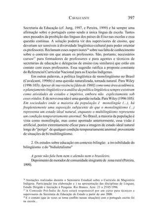 CAVALCANTI                                       397

Secretaria da Educação (cf. Jung, 1997, e Pereira, 1999) e há sempre uma
afirmação sobre o português como sendo a única língua da escola. Tantos
anos passados da proibição das línguas dos países do Eixo nas escolas e essa
questão continua. A solução poderia vir dos supervisores de ensino, que
deveriam ser sensíveis à diversidade lingüístico-cultural para poder orientar
os professores. Reclamam esses supervisores26 sobre sua falta de conhecimento
sobre o contexto em que atuam os professores. São, portanto, necessários
cursos27 para formadores de professores e para agentes e técnicos de
secretarias de educação e delegacias de ensino (ou similares) que estão em
contato com esses professores. Essa sugestão ratifica a proposta constante
do Referencial Curricular Nacional para as Escolas Indígenas.
      Em outras palavras, a política lingüística de monolingüismo no Brasil
(Cavalcanti, 1996b) é uma questão naturalizada, tornada natural. Para Wiley
(1996:103): Apesar de sua recência [data de 1960] como uma área acadêmica,
o planejamento lingüístico e a análise da política lingüística sempre existiram
como atividades de estados e impérios, embora não explicitamente sob
esses rótulos. E de novo essa não é uma questão isolada. Para Wiley (1996:105):
Em sociedades onde a maioria da população é monolíngüe (...), há
freqüentemente uma suposição subjacente de que o monolingüismo (...)
representa um estado ideal natural, enquanto o multilingüismo representa
um condição temporariamente anormal. No Brasil, a maioria da população é
vista como monolíngüe, mas como apontado anteriormente, essa visão é
artificial, porém extremamente eficaz para a imagem de estado ideal natural
longe do "perigo" de qualquer condição temporariamente anormal proveniente
de situações de bi/multilingüismo.

      2. Os estudos sobre educação em contexto bilíngüe: a invisibilidade do
bilingüismo e do "bidialetalismo"

     A gente não fala bem nem o alemão nem o brasileiro.
     Depoimento de morador de comunidade imigrante de zona rural (Pereira,
1999).


26
   Anotações realizadas durante o Seminário Estadual sobre o Currículo de Magistério
Indígena. Participação (na elaboração e ) na apresentação das disciplinas de Línguas,
Estudo Dirigido e Iniciação à Pesquisa. Rio Branco, Acre. 23 a 25/05/1996.
27
   A Comissão Pró-Índio do Acre estará responsável por um curso para técnicos e
supervisores da Secretaria de Educação do Estado a partir do ano 2000.
28
   E o contato (que às vezes se torna conflito nessas situações) com o português escrito foi
na escola...
 