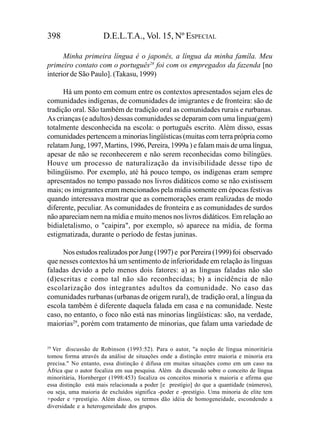 398                   D.E.L.T.A., Vol. 15, Nº ESPECIAL

      Minha primeira língua é o japonês, a língua da minha famíla. Meu
primeiro contato com o português28 foi com os empregados da fazenda [no
interior de São Paulo]. (Takasu, 1999)

      Há um ponto em comum entre os contextos apresentados sejam eles de
comunidades indígenas, de comunidades de imigrantes e de fronteira: são de
tradição oral. São também de tradição oral as comunidades rurais e rurbanas.
As crianças (e adultos) dessas comunidades se deparam com uma lingua(gem)
totalmente desconhecida na escola: o português escrito. Além disso, essas
comunidades pertencem a minorias lingüísticas (muitas com terra própria como
relatam Jung, 1997, Martins, 1996, Pereira, 1999a ) e falam mais de uma língua,
apesar de não se reconhecerem e não serem reconhecidas como bilíngües.
Houve um processo de naturalização da invisibilidade desse tipo de
bilingüismo. Por exemplo, até há pouco tempo, os indígenas eram sempre
apresentados no tempo passado nos livros didáticos como se não existissem
mais; os imigrantes eram mencionados pela mídia somente em épocas festivas
quando interessava mostrar que as comemorações eram realizadas de modo
diferente, peculiar. As comunidades de fronteira e as comunidades de surdos
não apareciam nem na mídia e muito menos nos livros didáticos. Em relação ao
bidialetalismo, o "caipira", por exemplo, só aparece na mídia, de forma
estigmatizada, durante o período de festas juninas.

     Nos estudos realizados por Jung (1997) e por Pereira (1999) foi observado
que nesses contextos há um sentimento de inferioridade em relação às línguas
faladas devido a pelo menos dois fatores: a) as línguas faladas não são
(d)escritas e como tal não são reconhecidas; b) a incidência de não
escolarização dos integrantes adultos da comunidade. No caso das
comunidades rurbanas (urbanas de origem rural), de tradição oral, a língua da
escola também é diferente daquela falada em casa e na comunidade. Neste
caso, no entanto, o foco não está nas minorias lingüísticas: são, na verdade,
maiorias29, porém com tratamento de minorias, que falam uma variedade de


29
   Ver discussão de Robinson (1993:52). Para o autor, "a noção de língua minoritária
tomou forma através da análise de situações onde a distinção entre maioria e minoria era
precisa." No entanto, essa distinção é difusa em muitas situações como em um caso na
África que o autor focaliza em sua pesquisa. Além da discussão sobre o conceito de língua
minoritária, Hornberger (1998:453) focaliza os conceitos minoria x maioria e afirma que
essa distinção está mais relacionada a poder [e prestígio] do que a quantidade (números),
ou seja, uma maioria de excluídos significa -poder e -prestígio. Uma minoria de elite tem
+poder e +prestígio. Além disso, os termos dão idéia de homogeneidade, escondendo a
diversidade e a heterogeneidade dos grupos.
 