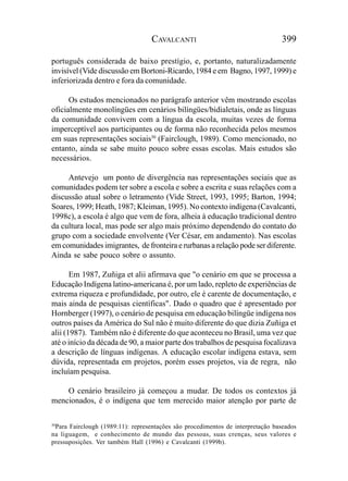 CAVALCANTI                                   399

português considerada de baixo prestígio, e, portanto, naturalizadamente
invisível (Vide discussão em Bortoni-Ricardo, 1984 e em Bagno, 1997, 1999) e
inferiorizada dentro e fora da comunidade.

      Os estudos mencionados no parágrafo anterior vêm mostrando escolas
oficialmente monolíngües em cenários bilíngües/bidialetais, onde as línguas
da comunidade convivem com a língua da escola, muitas vezes de forma
imperceptível aos participantes ou de forma não reconhecida pelos mesmos
em suas representações sociais30 (Fairclough, 1989). Como mencionado, no
entanto, ainda se sabe muito pouco sobre essas escolas. Mais estudos são
necessários.

     Antevejo um ponto de divergência nas representações sociais que as
comunidades podem ter sobre a escola e sobre a escrita e suas relações com a
discussão atual sobre o letramento (Vide Street, 1993, 1995; Barton, 1994;
Soares, 1999; Heath, 1987; Kleiman, 1995). No contexto indígena (Cavalcanti,
1998c), a escola é algo que vem de fora, alheia à educação tradicional dentro
da cultura local, mas pode ser algo mais próximo dependendo do contato do
grupo com a sociedade envolvente (Ver César, em andamento). Nas escolas
em comunidades imigrantes, de fronteira e rurbanas a relação pode ser diferente.
Ainda se sabe pouco sobre o assunto.

       Em 1987, Zuñiga et alii afirmava que "o cenário em que se processa a
Educação Indígena latino-americana é, por um lado, repleto de experiências de
extrema riqueza e profundidade, por outro, ele é carente de documentação, e
mais ainda de pesquisas científicas". Dado o quadro que é apresentado por
Hornberger (1997), o cenário de pesquisa em educação bilíngüe indígena nos
outros países da América do Sul não é muito diferente do que dizia Zuñiga et
alii (1987). Também não é diferente do que aconteceu no Brasil, uma vez que
até o início da década de 90, a maior parte dos trabalhos de pesquisa focalizava
a descrição de línguas indígenas. A educação escolar indígena estava, sem
dúvida, representada em projetos, porém esses projetos, via de regra, não
incluíam pesquisa.

    O cenário brasileiro já começou a mudar. De todos os contextos já
mencionados, é o indígena que tem merecido maior atenção por parte de

30
 Para Fairclough (1989:11): representações são procedimentos de interpretação baseados
na liguagem, e conhecimento de mundo das pessoas, suas crenças, seus valores e
pressuposições. Ver também Hall (1996) e Cavalcanti (1999b).
 
