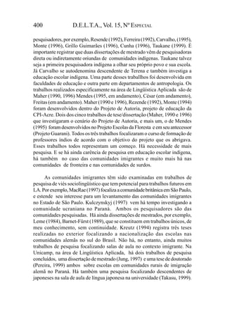 400                D.E.L.T.A., Vol. 15, Nº ESPECIAL

pesquisadores, por exemplo, Resende (1992), Ferreira (1992), Carvalho, (1995),
Monte (1996), Grillo Guimarães (1996), Cunha (1996), Taukane (1999). É
importante registrar que duas dissertações de mestrado vêm de pesquisadoras
direta ou indiretamente oriundas de comunidades indígenas. Taukane talvez
seja a primeira pesquisadora indígena a olhar seu próprio povo e sua escola.
Já Carvalho se autodenomina descendente de Terena e também investiga a
educação escolar indígena. Uma parte desses traballhos foi desenvolvida em
faculdades de educação e outra parte em departamentos de antropologia. Os
trabalhos realizados especificamente na área de Lingüística Aplicada são de
Maher (1990, 1996) Mendes (1995, em andamento), César (em andamento),
Freitas (em andamento). Maher (1990 e 1996), Rezende (1992), Monte (1994)
foram desenvolvidos dentro do Projeto de Autoria, projeto de educação da
CPI-Acre. Dois dos cinco trabalhos de tese/dissertação (Maher, 1990 e 1996)
que investigaram o cenário do Projeto de Autoria, e mais um, o de Mendes
(1995) foram desenvolvidos no Projeto Escolas da Floresta e em seu antecessor
(Projeto Guarani). Todos os três trabalhos focalizaram o curso de formação de
professores índios de acordo com o objetivo do projeto que os abrigava.
Esses trabalhos todos representam um começo. Há necessidade de mais
pesquisa. E se há ainda carência de pesquisa em educação escolar indígena,
há também no caso das comunidades imigrantes e muito mais há nas
comunidades de fronteira e nas comunidades de surdos.

      As comunidades imigrantes têm sido examinadas em trabalhos de
pesquisa de viés sociolingüístico que tem potencial para trabalhos futuros em
LA. Por exemplo, MacRae (1997) focaliza a comunidade britânica em São Paulo,
e estende seu interesse para um levantamento das comunidades imigrantes
no Estado de São Paulo. Kulczynskyj (1997) vem há tempo investigando a
comunidade ucraniana no Paraná. Ambos os pesquisadores são das
comunidades pesquisadas. Há ainda dissertações de mestrados, por exemplo,
Leme (1984), Barnet-Fürst (1989), que se constituem em trabalhos únicos, de
meu conhecimento, sem continuidade. Kreutz (1994) registra três teses
realizadas no exterior focalizando a nacionalização das escolas nas
comunidades alemãs no sul do Brasil. Não há, no entanto, ainda muitos
trabalhos de pesquisa focalizando salas de aula no contexto imigrante. Na
Unicamp, na área de Lingüística Aplicada, há dois trabalhos de pesquisa
concluídos, uma dissertação de mestrado (Jung, 1997) e uma tese de doutorado
(Pereira, 1999) ambos sobre escolas em comunidades rurais de imigração
alemã no Paraná. Há também uma pesquisa focalizando descendentes de
japoneses na sala de aula de língua japonesa na universidade (Takasu, 1999).
 