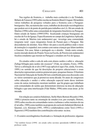 CAVALCANTI                                401

      Nas regiões de fronteira, o trabalho mais conhecido é o de Trindade,
Behares & Fonseca (1995) sobre escolas na fronteira Brasil-Uruguai. Há também
vários trabalhos de pesquisa voltados para a fronteira com o Paraguai:
brasiguaios. São, na maioria das vezes, trabalhos de descrição sociolingüística
que podem servir de ponto de partida para trabalhos em LA. Há um estudo de
Martins (1996) sobre uma comunidade de imigrantes brasileiros no Paraguai.
Outro estudo de Santos (1999/UFPr) focalizando crianças brasiguaias em
escolas de Foz do Iguaçu. Especificamente no campo da Lingüística Aplicada,
há o estudo de Martins (em andamento) que investiga uma comunidade
imigrante rural cujos integrantes foram do Paraná para o Paraguai. São
descendentes de alemães. Seus filhos vão para a escola pública onde o meio
de instrução é o espanhol, tem contato com outras crianças que falam também
o Guarani. Em casa, falam o português ou o alemão. Ainda outro estudo,
recém-iniciado dentro do Projeto Vozes na Escola, de Pereira (em andamento)
focaliza estudantes que moram no Paraguai e estudam em Foz do Iguaçu.

      Os estudos sobre a sala de aula com alunos surdos e sobre a educação
Zuñiga bilíngüe para surdos são escassos31 (Vide, no entanto, Freire, 1998).
Talvez a afirmação de et alii (1987) seja aplicável aqui (Ver, ainda, Favorito,
1999.) no sentido de que há descrições de projetos educacionais e essas
descrições representam cenários potenciais para pesquisas futuras. O Instituto
Nacional de Educação de Surdos/RJ tem contribuído para essa discussão com
os vários seminários que já promoveu nesta década. Os anais de congressos
sobre educação e surdez e sobre educação especial tanto desse instituto
como de outras instituições mostram também que há grupos que trabalham
com comunidades de surdos que demonstram interesse na área de educação
bilíngüe e que uma interlocução (Vide Maher, 1996) entre essas áreas já foi
iniciada.

     Em relação aos cenários bidialetais, Stella Maris Bortoni-Ricardo (1984,
1988) é pioneira tanto na orientação de estudos (ver, por exemplo, Dettoni,
1995) sobre escolas em comunidades rurais e rurbanas e sobre meninos de rua
(Carvalho, 1989) como também na proposta de currículo bidialetal (Bortoni &
Quental, s.d.). Kleiman (1991, 1995) e colaboradoras como Terzi (1995) e
Signorini (1992) também têm contribuições relevantes na área.

3 - O cenário sociolingüístico focalizado e a formação de professores: algumas

31
   Ver também Gesser (1999) em estudo sobre ouvintes aprendendo LIBRAS com um
professor surdo.
 
