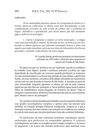 402                D.E.L.T.A., Vol. 15, Nº ESPECIAL

implicações

        Já na comunidade japonesa, apesar de o programa de ensino ser o
mesmo, apareceu a diferença: os alunos eram mais disciplinados, os pais
completamente presentes na vida escolar dos filhos, mas o problema da
língua dificultava o aprendizado, pois havia alunos que não entendiam
uma só palavra em português.

         (...) havia o programa a cumprir, as séries misturadas, e a língua
como mais um trabalho a cumprir. Na hora do recreio, eu brincava com eles,
fazendo os alunos japoneses que falavam o português brincar e falar com
aqueles que nada entendiam, para que por meio da brincadeira eles fossem
gravando e tomando conhecimento da nossa língua.

                      D. Lourdes Serrão, professora primária em depoimento
                       realizado em 1992 sobre o final dos anos quarenta no
                                            interior do Estado de São Paulo.

      Na época em que ser professor era ser respeitado, quando as condições
de trabalho eram dignas, quando o professor primário escolhia sua vaga
dependendo de classificação em concurso, quando geralmente se começava
na zona rural para depois ir se buscar uma posição na zona urbana, a professora
Serrão, em suas memórias, recordou a dificuldade enfrentada em sua primeira
sala de aula em uma fazenda no interior de São Paulo. A fazenda era parte de
uma comunidade imigrante japonesa: os alunos em sala de aula, crianças
japonesas que não falavam português, e, havia também alguns poucos alunos
filhos de trabalhadores recém-chegados do Nordeste do Brasil. Pode-se
imaginar a surpresa dessa professora formada para dar aula no curso primário
para falantes nativos de português?

     Se o professor (bem) formado para trabalhar nos anos quarenta enfrentava
esse quadro sociolingüístico complexo e apelava para sua intuição para
trabalhar na situação bilíngüe-bidialetal configurada, imagine-se o que a
formação (carente) dos anos oitenta e noventa põe em evidência nos cenários
de sala de aula atuais que são principalmente (mas não somente) bidialetais.

     Os professores de hoje enfrentam problemas semelhantes aqueles
enfrentados pela professora na comunidade japonesa. O contexto
sociolingüístico em todos os exemplos acima é sempre complexo e, os cursos
de magistério e de Letras não formam professores para enfrentar essas
 