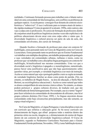 CAVALCANTI                                 403

realidades. Continuam formando pessoas para trabalhar com o falante nativo
ideal em uma comunidade de fala homogênea, sem conflitos ou problemas de
qualquer espécie. A escola parece conseguir ficar distante do contexto sócio-
histórico e "sobreviver". E isso é suficiente para os tempos atuais de tantas e
tão rápidas mudanças? Como já apontei (Cavalcanti, 1999a, entre outros), não
vejo a culpa com os professores. Os cursos de formação de professores dentro
da conjuntura atual de políticas lingüísticas (muitas vezes não explícitas) e de
políticas educacionais devem arcar com essa culpa sobre o status quo. A
diversidade lingüística e cultural precisa ser parte da sala da aula, das
comunidades envolventes, dos cursos de formação.

       Quando focalizo a formação do professor para atuar em contexto bi/
multilíngüe, estou pensando tanto no Curso de Magistério como no Curso de
Licenciatura. Estou pensando tanto no professor que no Ensino Fundamental
vai trabalhar com múltiplas disciplinas, um trabalho perpassado pelo português
e suas variedades em comunidades urbanas, rurbanas e rurais, como no
professor que vai trabalhar com a disciplina língua portuguesa em contexto bi/
multilíngüe, bi/multicultural nas mesmas comunidades. Uma vez que a
diversidade social e lingüística é apagada e o monolingüismo, naturalizado,
parece haver uma justificativa para que não haja questionamento sobre
questões várias, por exemplo, a variedade lingüística a ser meio de instrução.
Aceita-se como natural que seja o português padrão e nem se cogita na tomada
da variedade lingüística familiar ao aluno como ponto de partida. (Ver, no
entanto, os trabalhos de Magda Soares, na área de educação, e Stella Maris
Bortoni, na sociolingüística educacional.) Aceita-se como natural que todos
os alunos compartilhem de uma mesma e única cultura. No entanto, os alunos
podem pertencer a grupos culturais diversos, de tradição oral, que são
invisibilizados de forma homogeneizante. Por exemplo, usa-se o termo "negros"
para fazer referência às comunidades de descendentes de africanos, mas há aí
grupos culturais distintos (Ver César, 1995). ( As línguas ancestrais dessas
comunidades estão hoje circunscritas principalmente, mas não somente, ao
espaço ritual religioso.)

     No Curso de Magistério, a Língua Portuguesa é uma disciplina a mais em
um currículo que enfatiza a educação geral. Se há nesse currículo um
distanciamento da língua, que afinal perpassa todas a matérias dentro das
primeiras séries na escola, imagine-se, o distanciamento do ensino de língua
dentro de um contexto de diversidade lingüístico-cultural. O Curso de
Magistério, segundo os Parâmetros Curriculares Nacionais para o Ensino
Fundamental (Versão preliminar, Novembro, 1995), é uma 'habilitação técnica'.
 