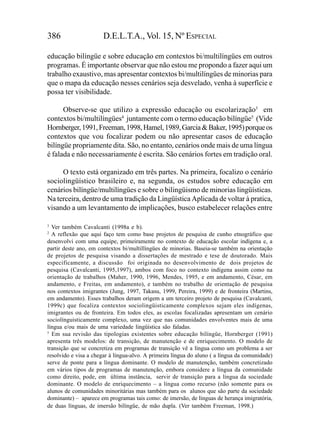 386                    D.E.L.T.A., Vol. 15, Nº ESPECIAL

educação bilíngüe e sobre educação em contextos bi/multilíngües em outros
programas. É importante observar que não estou me propondo a fazer aqui um
trabalho exaustivo, mas apresentar contextos bi/multilíngües de minorias para
que o mapa da educação nesses cenários seja desvelado, venha à superfície e
possa ter visibilidade.

      Observe-se que utilizo a expressão educação ou escolarização3 em
contextos bi/multilíngües4 juntamente com o termo educação bilíngüe5 (Vide
Hornberger, 1991, Freeman, 1998, Hamel, 1989, Garcia & Baker, 1995) porque os
contextos que vou focalizar podem ou não apresentar casos de educação
bilíngüe propriamente dita. São, no entanto, cenários onde mais de uma língua
é falada e não necessariamente é escrita. São cenários fortes em tradição oral.

     O texto está organizado em três partes. Na primeira, focalizo o cenário
sociolingüístico brasileiro e, na segunda, os estudos sobre educação em
cenários bilíngüe/multilíngües e sobre o bilingüismo de minorias lingüísticas.
Na terceira, dentro de uma tradição da Lingüística Aplicada de voltar à pratica,
visando a um levantamento de implicações, busco estabelecer relações entre

3
  Ver também Cavalcanti (1998a e b).
2
  A reflexão que aqui faço tem como base projetos de pesquisa de cunho etnográfico que
desenvolvi com uma equipe, primeiramente no contexto de educação escolar indígena e, a
partir deste ano, em contextos bi/multillíngües de minorias. Baseia-se também na orientação
de projetos de pesquisa visando a dissertações de mestrado e tese de doutorado. Mais
especificamente, a discussão foi originada no desenvolvimento de dois projetos de
pesquisa (Cavalcanti, 1995,1997), ambos com foco no contexto indígena assim como na
orientação de trabalhos (Maher, 1990, 1996, Mendes, 1995, e em andamento, César, em
andamento, e Freitas, em andamento), e também no trabalho de orientação de pesquisa
nos contextos imigrantes (Jung, 1997, Takasu, 1999, Pereira, 1999) e de fronteira (Martins,
em andamento). Esses trabalhos deram origem a um terceiro projeto de pesquisa (Cavalcanti,
1999c) que focaliza contextos sociolingüisticamente complexos sejam eles indígenas,
imigrantes ou de fronteira. Em todos eles, as escolas focalizadas apresentam um cenário
sociolínguisticamente complexo, uma vez que nas comunidades envolventes mais de uma
língua e/ou mais de uma variedade lingüística são faladas.
5
  Em sua revisão das tipologias existentes sobre educação bilíngüe, Hornberger (1991)
apresenta três modelos: de transição, de manutenção e de enriquecimento. O modelo de
transição que se concretiza em programas de transição vê a língua como um problema a ser
resolvido e visa a chegar à língua-alvo. A primeira língua do aluno ( a língua da comunidade)
serve de ponte para a língua dominante. O modelo de manutenção, também concretizado
em vários tipos de programas de manutenção, embora considere a língua da comunidade
como direito, pode, em última instância, servir de transição para a língua da sociedade
dominante. O modelo de enriquecimento – a língua como recurso (não somente para os
alunos de comunidades minoritárias mas também para os alunos que são parte da sociedade
dominante) – aparece em programas tais como: de imersão, de línguas de herança imigratória,
de duas línguas, de imersão bilíngüe, de mão dupla. (Ver também Freeman, 1998.)
 
