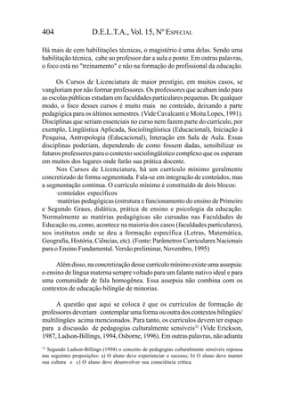 404                   D.E.L.T.A., Vol. 15, Nº ESPECIAL

Há mais de cem habilitações técnicas, o magistério é uma delas. Sendo uma
habilitação técnica, cabe ao professor dar a aula e ponto. Em outras palavras,
o foco está no "treinamento" e não na formação do profissional da educação.

      Os Cursos de Licenciatura de maior prestígio, em muitos casos, se
vangloriam por não formar professores. Os professores que acabam indo para
as escolas públicas estudam em faculdades particulares pequenas. De qualquer
modo, o foco desses cursos é muito mais no conteúdo, deixando a parte
pedagógica para os últimos semestres. (Vide Cavalcanti e Moita Lopes, 1991).
Disciplinas que seriam essenciais no curso nem fazem parte do currículo, por
exemplo, Lingüística Aplicada, Sociolingüística (Educacional), Iniciação à
Pesquisa, Antropologia (Educacional), Interação em Sala de Aula. Essas
disciplinas poderiam, dependendo de como fossem dadas, sensibilizar os
futuros professores para o contexto sociolingüístico complexo que os esperam
em muitos dos lugares onde farão sua prática docente.
      Nos Cursos de Licenciatura, há um currículo mínimo geralmente
concretizado de forma segmentada. Fala-se em integração de conteúdos, mas
a segmentação continua. O currículo mínimo é constituído de dois blocos:
      ·conteúdos específicos
      ·matérias pedagógicas (estrutura e funcionamento do ensino de Primeiro
e Segundo Graus, didática, prática de ensino e psicologia da educação.
Normalmente as matérias pedagógicas são cursadas nas Faculdades de
Educação ou, como, acontece na maioria dos casos (faculdades particulares),
nos institutos onde se deu a formação específica (Letras, Matemática,
Geografia, História, Ciências, etc). (Fonte: Parâmetros Curriculares Nacionais
para o Ensino Fundamental. Versão preliminar, Novembro, 1995)

     Além disso, na concretização desse currículo mínimo existe uma assepsia:
o ensino de língua materna sempre voltado para um falante nativo ideal e para
uma comunidade de fala homogênea. Essa assepsia não combina com os
contextos de educação bilíngüe de minorias.

     A questão que aqui se coloca é que os currículos de formação de
professores deveriam contemplar uma forma ou outra dos contextos bilíngües/
multilíngües acima mencionados. Para tanto, os currículos devem ter espaço
para a discussão de pedagogias culturalmente sensíveis32 (Vide Erickson,
1987, Ladson-Billings, 1994, Osborne, 1996). Em outras palavras, não adianta
32
   Segundo Ladson-Billings (1994) o conceito de pedagogias culturalmente sensíveis repousa
nas seguintes proposições: a) O aluno deve experienciar o sucesso; b) O aluno deve manter
sua cultura e c) O aluno deve desenvolver sua consciência crítica.
 