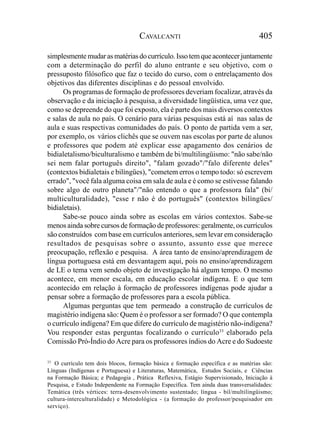 CAVALCANTI                                     405

simplesmente mudar as matérias do currículo. Isso tem que acontecer juntamente
com a determinação do perfil do aluno entrante e seu objetivo, com o
pressuposto filósofico que faz o tecido do curso, com o entrelaçamento dos
objetivos das diferentes disciplinas e do pessoal envolvido.
      Os programas de formação de professores deveriam focalizar, através da
observação e da iniciação à pesquisa, a diversidade lingüística, uma vez que,
como se depreende do que foi exposto, ela é parte dos mais diversos contextos
e salas de aula no país. O cenário para várias pesquisas está aí nas salas de
aula e suas respectivas comunidades do país. O ponto de partida vem a ser,
por exemplo, os vários clichês que se ouvem nas escolas por parte de alunos
e professores que podem até explicar esse apagamento dos cenários de
bidialetalismo/biculturalismo e também de bi/multilingüismo: "não sabe/não
sei nem falar português direito", "falam gozado"/"falo diferente deles"
(contextos bidialetais e bilíngües), "cometem erros o tempo todo: só escrevem
errado", "você fala alguma coisa em sala de aula e é como se estivesse falando
sobre algo de outro planeta"/"não entendo o que a professora fala" (bi/
multiculturalidade), "esse r não é do português" (contextos bilíngües/
bidialetais).
      Sabe-se pouco ainda sobre as escolas em vários contextos. Sabe-se
menos ainda sobre cursos de formação de professores: geralmente, os currículos
são construídos com base em currículos anteriores, sem levar em consideração
resultados de pesquisas sobre o assunto, assunto esse que merece
preocupação, reflexão e pesquisa. A área tanto de ensino/aprendizagem de
língua portuguesa está em desvantagem aqui, pois no ensino/aprendizagem
de LE o tema vem sendo objeto de investigação há algum tempo. O mesmo
acontece, em menor escala, em educação escolar indígena. E o que tem
acontecido em relação à formação de professores indígenas pode ajudar a
pensar sobre a formação de professores para a escola pública.
      Algumas perguntas que tem permeado a construção de currículos de
magistério indígena são: Quem é o professor a ser formado? O que contempla
o currículo indígena? Em que difere do currículo de magistério não-indígena?
Vou responder estas perguntas focalizando o currículo33 elaborado pela
Comissão Pró-Índio do Acre para os professores índios do Acre e do Sudoeste

33
   O currículo tem dois blocos, formação básica e formação específica e as matérias são:
Línguas (Indígenas e Portuguesa) e Literaturas, Matemática, Estudos Sociais, e Ciências
na Formação Básica; e Pedagogia , Prática Reflexiva, Estágio Supervisionado, Iniciação à
Pesquisa, e Estudo Independente na Formação Específica. Tem ainda duas transversalidades:
Temática (três vértices: terra-desenvolvimento sustentado; língua - bil/multilingüismo;
cultura-interculturalidade) e Metodológica - (a formação do professor/pesquisador em
serviço).
 
