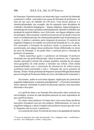406                   D.E.L.T.A., Vol. 15, Nº ESPECIAL

do Amazonas. O primeiro ponto a ser observado é que o currículo foi elaborado
a posteriori e reflete uma prática nos cursos de formação de professores de
mais de dez anos de trabalho da CPI-Acre. Uma dessas práticas é a
interdisciplinaridade: por exemplo, não há separação entre disciplinas de
conteúdo e disciplinas pedagógicas - línguas indígenas, língua portuguesa e
metodologia de ensino caminham entrelaçadamente. Quando se trabalha com
produção de material didático, isso é feito tanto nas línguas indígenas como
em português. Mais um ponto: o professor já está em serviço desde o início do
curso e a condição para que ele continue participando é que ele permaneça em
serviço. A prática é, portanto, parte integrante do processo. O currículo de
magistério indígena é, na verdade, um currículo de formação de 1o. e 2o. graus.
Ele contempla a formação do professor desde os primeiros anos de
escolarização, pois alguns desses professores foram alfabetizados no início
do curso de formação. E um ponto final: o currículo prevê a iniciação do
professor em pesquisa.
       Faltou especificar quem é o professor em formação. O professor
focalizado tem um perfil diferenciado. Além de professor, ele é "agricultor,
caçador, [pescador,] extrator [de seringa], produtor, morador de um espaço
sócio-geográfico de onde produz e reproduz sua cultura. [Tem ainda]
responsabilidade com a construção de alternativas de sobrevivência
econômica [auto-sustentada] e com a formação das novas gerações da
floresta." (Fonte: Versão preliminar da Proposta Curricular Bilíngüe Intercultural
para a Formação de Professores Índios do Acre e do Sudoeste do Amazonas").

     Em resumo, poder-se-ia levantar algumas implicações do currículo de
magistério indígena para se repensar, principalmente34, o Curso de Licenciatura.
Nesse repensar, retomando os pontos da discussão anterior, seria necessário
direcionar o foco para:

     a) o perfil do aluno a ser formado (Nas discussões sobre currículo nas
universidades, as horas de cada disciplina parecem ter mais importância do
que o perfil do aluno);
     b) o aluno como professor ( O aluno não é visto como futuro professor
nem pelos formadores nem por eles próprios. Diferentemente, no curso de
magistério indígena, o aluno é tratado como professor mesmo que não vá sê-
lo. Enquanto está no curso, é professor.)
     c) o currículo de Letras: O currículo de Letras é um apanhado de matérias

34
   O curso de magistério está sendo descontinuado. Fica a indagação sobre a modificação a
ser feita e suas implicações a médio e longo prazo.
 