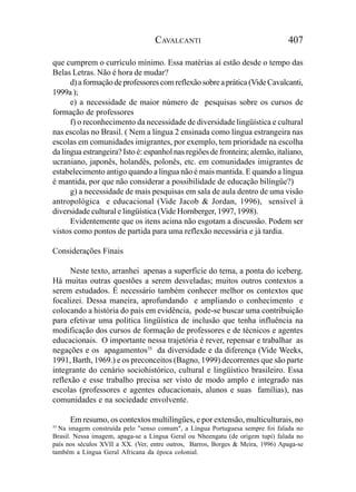 CAVALCANTI                                   407

que cumprem o currículo mínimo. Essa matérias aí estão desde o tempo das
Belas Letras. Não é hora de mudar?
      d) a formação de professores com reflexão sobre a prática (Vide Cavalcanti,
1999a );
      e) a necessidade de maior número de pesquisas sobre os cursos de
formação de professores
      f) o reconhecimento da necessidade de diversidade lingüística e cultural
nas escolas no Brasil. ( Nem a língua 2 ensinada como língua estrangeira nas
escolas em comunidades imigrantes, por exemplo, tem prioridade na escolha
da língua estrangeira? Isto é: espanhol nas regiões de fronteira; alemão, italiano,
ucraniano, japonês, holandês, polonês, etc. em comunidades imigrantes de
estabelecimento antigo quando a língua não é mais mantida. E quando a língua
é mantida, por que não considerar a possibilidade de educação bilíngüe?)
      g) a necessidade de mais pesquisas em sala de aula dentro de uma visão
antropológica e educacional (Vide Jacob & Jordan, 1996), sensível à
diversidade cultural e lingüística (Vide Hornberger, 1997, 1998).
      Evidentemente que os itens acima não esgotam a discussão. Podem ser
vistos como pontos de partida para uma reflexão necessária e já tardia.

Considerações Finais

      Neste texto, arranhei apenas a superfície do tema, a ponta do iceberg.
Há muitas outras questões a serem desveladas; muitos outros contextos a
serem estudados. É necessário também conhecer melhor os contextos que
focalizei. Dessa maneira, aprofundando e ampliando o conhecimento e
colocando a história do país em evidência, pode-se buscar uma contribuição
para efetivar uma política lingüística de inclusão que tenha influência na
modificação dos cursos de formação de professores e de técnicos e agentes
educacionais. O importante nessa trajetória é rever, repensar e trabalhar as
negações e os apagamentos35 da diversidade e da diferença (Vide Weeks,
1991, Barth, 1969.) e os preconceitos (Bagno, 1999) decorrentes que são parte
integrante do cenário sociohistórico, cultural e lingüístico brasileiro. Essa
reflexão e esse trabalho precisa ser visto de modo amplo e integrado nas
escolas (professores e agentes educacionais, alunos e suas famílias), nas
comunidades e na sociedade envolvente.

      Em resumo, os contextos multilíngües, e por extensão, multiculturais, no
35
  Na imagem construída pelo "senso comum", a Língua Portuguesa sempre foi falada no
Brasil. Nessa imagem, apaga-se a Língua Geral ou Nheengatu (de origem tupi) falada no
país nos séculos XVII a XX. (Ver, entre outros, Barros, Borges & Meira, 1996) Apaga-se
também a Língua Geral Africana da época colonial.
 