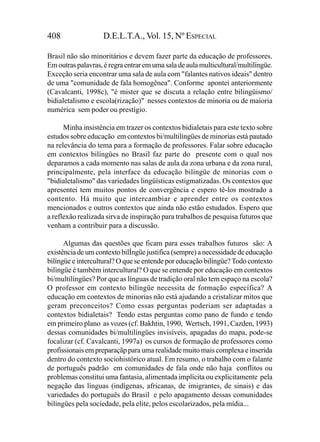 408                 D.E.L.T.A., Vol. 15, Nº ESPECIAL

Brasil não são minoritários e devem fazer parte da educação de professores.
Em outras palavras, é regra entrar em uma sala de aula multicultural/multilíngüe.
Exceção seria encontrar uma sala de aula com "falantes nativos ideais" dentro
de uma "comunidade de fala homogênea". Conforme apontei anteriormente
(Cavalcanti, 1998c), "é mister que se discuta a relação entre bilingüismo/
bidialetalismo e escola(rização)" nesses contextos de minoria ou de maioria
numérica sem poder ou prestígio.

      Minha insistência em trazer os contextos bidialetais para este texto sobre
estudos sobre educação em contextos bi/multilíngües de minorias está pautado
na relevância do tema para a formação de professores. Falar sobre educação
em contextos bilíngües no Brasil faz parte do presente com o qual nos
deparamos a cada momento nas salas de aula da zona urbana e da zona rural,
principalmente, pela interface da educação bilíngüe de minorias com o
"bidialetalismo" das variedades lingüísticas estigmatizadas. Os contextos que
apresentei tem muitos pontos de convergência e espero tê-los mostrado a
contento. Há muito que intercambiar e aprender entre os contextos
mencionados e outros contextos que ainda não estão estudados. Espero que
a reflexão realizada sirva de inspiração para trabalhos de pesquisa futuros que
venham a contribuir para a discussão.

      Algumas das questões que ficam para esses trabalhos futuros são: A
existência de um contexto bilÍngüe justifica (sempre) a necessidade de educação
bilíngüe e intercultural? O que se entende por educação bilíngüe? Todo contexto
bilìngüe é também intercultural? O que se entende por educação em contextos
bi/multilíngües? Por que as línguas de tradição oral não tem espaço na escola?
O professor em contexto bilíngüe necessita de formação específica? A
educação em contextos de minorias não está ajudando a cristalizar mitos que
geram preconceitos? Como essas perguntas poderiam ser adaptadas a
contextos bidialetais? Tendo estas perguntas como pano de fundo e tendo
em primeiro plano as vozes (cf. Bakhtin, 1990, Wertsch, 1991, Cazden, 1993)
dessas comunidades bi/multilíngües invisíveis, apagadas do mapa, pode-se
focalizar (cf. Cavalcanti, 1997a) os cursos de formação de professores como
profissionais em preparaçãp para uma realidade muito mais complexa e inserida
dentro do contexto sociohistórico atual. Em resumo, o trabalho com o falante
de português padrão em comunidades de fala onde não haja conflitos ou
problemas constitui uma fantasia, alimentada implícita ou explicitamente pela
negação das línguas (indígenas, africanas, de imigrantes, de sinais) e das
variedades do português do Brasil e pelo apagamento dessas comunidades
bilíngües pela sociedade, pela elite, pelos escolarizados, pela mídia...
 