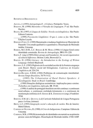 CAVALCANTI                               409


REFERÊNCIAS BIBLIOGRÁFICAS

AZCONA, J. (1993) Antropologia II - A Cultura. Petrópolis: Vozes.
BAKHTIN, M. (1990) Marxismo e Filosofia da Linguagem. 5ª ed. São Paulo:
     Hucitec.
BAGNO, M. (1997) A Língua de Eulália: Novela sociolingüística. São Paulo:
     Editora Contexto.
______ (1999) Preconceito Lingüístico: O que é, como se faz. São Paulo:
     Edições Loyola.
BÄRNERT-FÜRST, U. (1989) Manutenção e mudança lingüística no Município de
     Panambi: Um estudo qualitativo e quantitativo. Dissertação de Mestrado
     inédita. Unicamp.
BARROS, M.C.D.M., L.C. BORGES & M. MEIRA (1996) A Língua Geral como
     identidade construída. Revista de Antropologia, 39/1:191-220.
BARTH, F. (org.) (1969) Ethnic groups and boundaries: the social organization
     of cultural difference. Boston: Little, Brown & Co.
BARTON, D. (1994) Literacy: An Introduction to the Ecology of Written
     Language. Oxford: Blackwell.
BEHARES, L.E. (1982) Diglosia em la sociedad escolar de la frontera uruguaya
     com Brasil. Matriz social del bilingüismo. Cadernos de Estudos
     Lingüísticos, 6: 228-234.
BORTONI-RICARDO, S.M.B. (1984) Problemas de comunicação interdialetal.
     Revista Tempo Brasileiro, 78/79: 9-32.
______ (1985) The Urbanization of Rural Dialect Speakers: A
     Sociolinguistic Study in Brazil. Cambridge.
______ (1988) Situações dialógicas assimétricas: implicações para o ensino.
     Trabalhos em Lingüística Aplicada, 18: 39-60.
______ (1998) A análise do português brasileiro em três continua: o continuum
     rural-urbano, o continuum oralidade-letramento e o continuum de
     monitoração estilística in S. GROSSE & K. ZIMMERMANN (orgs.) Frankfurt:
     TFM.
BORTONI, S.M. & L. QUENTAL (s.d) Currículo bidialetal de Língua Portuguesa
     para o 1o Grau. (mimeo)
BRITO, L.F. (1993) Integração social e educação de surdos. Rio de Janeiro:
     Babel Editora.
CARDOSO DE OLIVEIRA, R. (1988) A Crise do Indigenismo. Campinas: Editora da
     Unicamp.
CARRIKER, M.K. (1998) Re)construção de identidades em narrativas na primeira
     pessoa: casos de bilíngües. Dissertação de Mestrado inédita. UNICAMP.
 