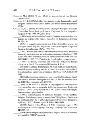 410                D.E.L.T.A., Vol. 15, Nº ESPECIAL

CARVALHO, M.A. (1989) Tô vivu - Histórias dos meninos de rua. Goiânia:
    CEGRAF/UFG.
CARVALHO, R.F. de (1995) Subsídios para a compreensão da educação escoalr
    indígena Terena do Mato Grosso do Sul. Dissertação de Mestrado inédita/
    UFSM.
CAVALCANTI, M.C. (1990) Projeto Guarani: Educação Bilíngüe e Bicultural
    (Currículo e formação de professores. Projeto de Auxílio Integrado a
    Pesquisa - CNPq 1990-1991, 1991-1992.
______ (1991) Interação Guarani/não-Guarani: Etnocentrismo naturalizado na
    questão do silêncio inter-turnos. Trabalhos em Lingüística Aplicada,
    18: 101-110.
______ (1993) O aspecto sociocognitivo da leitura (pós-alfabetização) em
    português como segunda língua em contexto indígena. Projeto de
    Pesquisa. Bolsa Pesquisa CNPq .(1993-1995)
______ (1993) Escolas da Floresta e a Formação de Professores: Análise de
    interações transculturais e intraculturais em contexto pedagógico (1993-
    1995/1995/1997) Projeto de pesquisa, financiamento FAPESP Proc. No.
    1996/4443-7 (1997-1999) Participação: Coordenadora e pesquisadora.
______ (1996a) Collusion, resistance and reflexivity: Indigenous teacher
    education in Brazil. Linguistics and Education, 8: 3-16.
______ (1996b) Conferência de abertura na XII JELI: Políticas lingüísticas no
    Brasil (Language teaching policies in Brazil: A retrospective analysis).
    Departamento de Letras/Universidade de São Paulo e APLIESP. 17/05/
    1996.
______ (1997a) Formação de professores para contextos bilíngües no Brasil.
    Conferência proferida na Programação da ALAB na 49ª Reunião Anual
    da SBPC. Belo Horizonte, MG, 18/07/97.
______ (1997b) O índio e a escola: A linguagem na construção de
    representações sobre a educação indígena pós-contato. Projeto de
    Pesquisa (Proc. CNPq 520616/95-2 NV) (1997-1999) Participação:
    Coordenadora e pesquisadora
______ (1998a) Escola(rização) em contextos bilíngües: foco no contexto
    indígena. Trabalho apresentado no simpósio "Bilingüismo e Construção
    do Conhecimento" no V CBLA (Congresso Brasileiro de Lingüística
    Aplicada), UFRGS, Porto Alegre, RS, 31/08a 04/09/1998.
______ (1998b) Review of S.L. MACKAY & N.H. HORBERGER (orgs.) (1996)
    Sociolinguistics and Language Teaching. Language and Education,
    12/2:154-157.
______ (1998c) Relatório parcial de pesquisa do Projeto "Escolas da Floresta"
    apresentado à FAPESP. (mimeo)
 