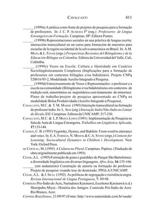 CAVALCANTI                                411

______ (1999a) A prática como fonte de projetos de pesquisa para a formação
     de professores. In: J. C. P. ALMEIDA Fº (org.) Professores de Língua
     Estrangeira em Formação. Campinas, SP: Editora Pontes.
______ (1999b) Representaciones sociales en una práctica de lengua escrita:
     interacción transcultural en un curso para formación de maestros para
     escuelas de la región occidental de la selva amazónica en Brasil. In: A.M.
     MEJÍA & L.TÓVAR (orgs.) Perspectivas Recientes del Bilingüismo y de la
     Educación Bilíngue en Colombia. Editora da Universidad del Valle, Cali,
     Colômbia.
______ (1999c) Vozes na Escola: Cultura e Identidade em Cenários
     Sociolingüisticamente Complexos (Implicações para a formação de
     professores em contextos bilíngües e/ou bidialetais). Projeto CNPq
     520616/95-2, Modalidade Auxílio Integrado à Pesquisa.
______ (1999d) Entrecruzamento de Vozes e Representações: o professor e a
     escola na comunidade (Bilingüismo e/ou bidaletalismo em contextos de
     tradição oral, minoritários ou majoritários com tratamento de minorias).
     Plano de trabalho/projeto de pesquisa apresentado ao CNPq na
     modalidade Bolsa Produtividade (Auxílio Integrado à Pesquisa).
CAVALCANTI, M.C. & T. M. MAHER (1993) Interação transcultural na formação
     do professor índio. In: L. SEKI (org.) Interação Indio/Não-Indio no Limiar
     do Século XXI. Campinas: Editora da UNICAMP: 217-230.
CAVALCANTI, M.C. & L.P. MOITA LOPES (1991) Implementação de Pesquisa na
     Sala de Aula de Lingua Estrangeira. Trabalhos em Lingüística Aplicada,
     17:133-144.
CAZDEN, C. B. (1993) Vygotsky, Hymes, and Bakhtin: From word to utterance
     and voice. In: E.A. FORMAN, N. MINICK & C.A. STONE (orgs.) Contexts for
     Learning: Sociocultural Dynamics in Children´s Development. New
     York: Oxford Press.
DE CERTEAU, M. (1995) A Cultura no Plural. Campinas: Papirus. (Tradução de
     obra originalmente publicada em 1993).
CÉSAR, A.L. (1995) Formação de guias e guardiães do Parque São Bartolomeu:
     a diversidade lingüística em diversas linguagens. Afro-Ásia, 16:135-166.
______ (em andamento) Construção de autoria na formação do professor.
     Projeto de pesquisa visando tese de doutorado. PPGLA/UNICAMP.
CÉSAR, A.L. & J. SILVA (1992) As políticas de segregação e resistência negra.
     Revista Internacional de Língua Portuguesa, 7: 89-98.
COMISSÃO Pro-Índio do Acre, Narradores Kaxinawá, Escritores Kaxinawá (s.d.)
     Shenipabu Miyui - História dos Antigos. Comissão Pró-Índio do Acre.
     Rio Branco, Acre.
Correio Braziliense, 21/09/97 (Fonte: http://www.maturidade.com.br/saude/
 
