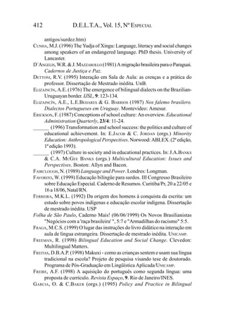 412                D.E.L.T.A., Vol. 15, Nº ESPECIAL

     antigos/surdez.htm)
CUNHA, M.J. (1996) The Yudja of Xingu: Language, literacy and social changes
     among speakers of an endangered language. PhD thesis. University of
     Lancaster.
D´ANGELIS, W.R. & J. MAZZAROLLO (1981) A migração brasileira para o Paraguai.
     Cadernos de Justiça e Paz.
DETTONI, R.V. (1995) Interação em Sala de Aula: as crenças e a prática do
     professor. Dissertação de Mestrado inédita. UnB.
ELIZAINCÍN, A.E. (1976) The emergence of bilingual dialects on the Brazilian-
     Uruguayan border. IJSL, 9: 123-134.
ELIZAINCÍN, A.E., L.E.BEHARES & G. BARRIOS (1987) Nos falemo brasilero.
     Dialectos Portugueses em Uruguay. Montevideo: Amesur.
ERICKSON, F. (1987) Conceptions of school culture: An overview. Educational
     Administration Quarterly, 23/4: 11-24.
______ (1996) Transformation and school success: the politics and culture of
     educational achievement. In: E.JACOB & C. JORDAN (orgs.) Minority
     Education: Anthropological Perspectives. Norwood: ABLEX. (2ª edição,
     1ª edição 1993).
______ (1997) Culture in society and in educational practices. In: J.A.BANKS
     & C.A. MCGEE BANKS (orgs.) Multicultural Education: Issues and
     Perspectives. Boston: Allyn and Bacon.
FAIRCLOUGH, N. (1989) Language and Power. Londres: Longman.
FAVORITO, W. (1999) Educação bilíngüe para surdos. III Congresso Brasileiro
     sobre Educação Especial. Caderno de Resumos. Curitiba/Pr, 20 a 22/05 e
     16 a 18/06, Natal/RN.
FERREIRA, M.K.L. (1992) Da origem dos homens à conquista da escrita: um
     estudo sobre povos indígenas e educação escolar indígena. Dissertação
     de mestrado inédita. USP
Folha de São Paulo, Caderno Mais! (06/06/1999) Os Novos Brasilianistas
     "Negócios com a 'raça brasileira' ", 5:7 e "Armadilhas do racismo" 5:5.
FRAGA, M.C.S. (1999) O lugar das instruções do livro didático na interação em
     aula de língua estrangeira. Dissertação de mestrado inédita. UNICAMP.
FREEMAN, R. (1998) Bilingual Education and Social Change. Clevedon:
     Multilingual Matters.
FREITAS, D.B.A.P. (1998) Makuxi - como as crianças sentem e usam sua língua
     tradicional na escola? Projeto de pesquisa visando tese de doutorado.
     Programa de Pós-Graduação em Lingüística Aplicada/UNICAMP.
FREIRE, A.F. (1998) A aquisição do português como segunda língua: uma
     proposta de currículo. Revista Espaço, 9. Rio de Janeiro/INES.
GARCIA, O. & C.BAKER (orgs.) (1995) Policy and Practice in Bilingual
 