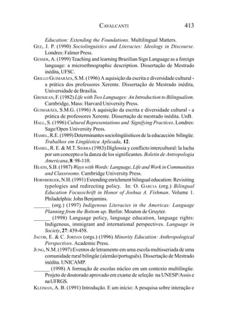 CAVALCANTI                                413

     Education: Extending the Foundations. Multilingual Matters.
GEE, J. P. (1990) Sociolinguistics and Literacies: Ideology in Discourse.
     Londres: Falmer Press.
GESSER, A. (1999) Teaching and learning Brazilian Sign Language as a foreign
     language: a microethnographic description. Dissertação de Mestrado
     inédita, UFSC.
GRILLO GUIMARÃES, S.M. (1996) A aquisição da escrita e diversidade cultural -
     a prática dos professores Xerente. Dissertação de Mestrado inédita,
     Universidade de Brasília.
GROSJEAN, F. (1982) Life with Two Languages: An Introduction to Bilingualism.
     Cambridge, Mass: Harvard University Press.
GUIMARÃES, S.M.G. (1996) A aquisição da escrita e diversidade cultural - a
     prática de professores Xerente. Dissertação de mestrado inédita. UnB.
HALL, S. (1996) Cultural Representations and Signifying Practices. Londres:
     Sage/Open University Press.
HAMEL, R.E. (1989) Determinantes sociolingüísiticos de la educacción bilíngüe.
     Trabalhos em Lingüística Aplicada, 12.
HAMEL, R. E. & M.T. SIERRA (1983) Diglossia y conflicto intercultural: la lucha
     por um concepto o la danza de los significantes. Boletin de Antropologia
     Americana, 8: 98-110.
HEATH, S.B. (1987) Ways with Words: Language, Life and Work in Communities
     and Classrooms. Cambridge University Press.
HORNBERGER, N.H. (1991) Extending enrichment bilingual education: Revisiting
     typologies and redirecting policy. In: O. GARCIA (org.) Bilingual
     Education Focusschrift in Honor of Joshua A. Fishman. Volume 1.
     Philadelphia: John Benjamins.
______ (org.) (1997) Indigenous Literacies in the Americas: Language
     Planning from the Bottom up. Berlin: Mouton de Gruyter.
______ (1998) Language policy, language education, language rights:
     Indigenous, immigrant and international perspectives. Language in
     Society, 27: 439-458.
JACOB, E. & C. JORDAN (orgs.) (1996) Minority Education: Anthropological
     Perspectives. Academic Press.
JUNG, N.M. (1997) Eventos de letramento em uma escola multisseriada de uma
     comunidade rural bilíngüe (alemão/português). Dissertação de Mestrado
     inédita. UNICAMP.
______ (1998) A formação de escolas núcleo em um contexto multilíngüe.
     Projeto de doutorado aprovado em exame de seleção na UNESP/Assis e
     na UFRGS.
KLEIMAN, A. B. (1991) Introdução. E um início: A pesquisa sobre interação e
 