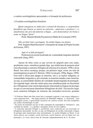 CAVALCANTI                                      387

o cenário sociolingüístico apresentado e a formação de professores.

1.O cenário sociolingüístico brasileiro

     Quem catequizou os índios foi o coronel do barranco, o proprietário
fazendeiro que botava os outros no cativeiro... amarrava e açoitava (...) e
amedrontou eles prá não falarem a língua ... prá desmoralizar ele botou o
nome na língua "gíria".
         Profa. Manaitá (Railda Poyanawá) in Maher & Cavalcanti (1995)

     Não sei falar bem o português. Na minha língua sou doutor.
     Prof. Joaquim Maná Kaxinawá6 (Anotações de campo do Projeto Escolas
da Floresta, 1997)

         Aqui só se fala português.7
         Professora em escola localizada em comunidade imigrante alemã de
zona rural. (Jung, 1997)

      Apesar de falas como as que servem de epígrafe para esta seção,
geralmente causa estranheza quando digo que minha área de pesquisa atual
está relacionada a contextos bilíngües de minorias (Cavalcanti, 1999c e d) no
Brasil. Isso talvez aconteça, porque, em primeiro lugar, existe um mito de
monolingüismo no país (Cf. Bortoni, 1984, Cavalcanti, 1996a, Bagno, 1999).
Esse mito é eficaz para apagar as minorias, isto é, as nações indígenas, as
comunidades imigrantes e, por extensão, as maiorias tratadas como minorias,
ou seja, as comunidades falantes de variedades desprestigiadas do português.
Em segundo lugar, uma das razões para essa estranheza pode ser decorrente
de o bilingüismo estar estereotipicamente relacionado às línguas de prestígio
no que se convencionou denominar bilingüismo de elite8. Em terceiro lugar,
esses contextos bilíngües de minorias são (tornados) invisíveis, portanto

6
  O Professor Maná sabe falar muito bem o português (regional e com marcas indígenas) e
como argumenta bem... Sua língua primeira, de identidade indígena, é o Kaxinawá. Com
o português escrito, a aproximação aconteceu em contexto escolar. Sua fala exemplifica
um cenário bi/multilíngüe no país.
7
  Na escola, há momentos em que se fala o português da comunidade (o “brasileiro”), uma
variedade de alemão e se aprende o português escrito do livro didático.
8
  A expressão educação bilíngüe é, geralmente, mais conhecida por sua associação ao
bilingüismo denominado de elite, ou seja, um bilingüismo de escolha, relacionado a línguas
de prestígio tanto internacional como nacionalmente. As escolas bilíngües no Brasil (e em
outros países), por exemplo, escola americana, escola francesa, tem na língua alvo seu
(principal e, às vezes, único) meio de instrução independentemente da L1 do aluno.
 