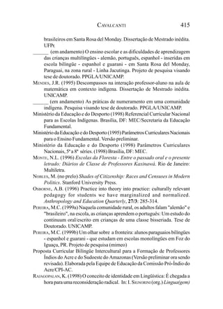 CAVALCANTI                                415

     brasileiros em Santa Rosa del Monday. Dissertação de Mestrado inédita.
     UFPr.
______ (em andamento) O ensino escolar e as dificuldades de aprendizagem
     das crianças multilíngües - alemão, português, espanhol - inseridas em
     escola bilíngüe - espanhol e guarani - em Santa Rosa del Monday,
     Paraguai, na zona rural - Linha Jacutinga. Projeto de pesquisa visando
     tese de doutorado. PPGLA/UNICAMP.
MENDES, J.R. (1995) Descompassos na interação professor-aluno na aula de
     matemática em contexto indígena. Dissertação de Mestrado inédita.
     UNICAMP.
______ (em andamento) As práticas de numeramento em uma comunidade
     indígena. Pesquisa visando tese de doutorado. PPGLA/UNICAMP.
Ministério da Educação e do Desporto (1998) Referencial Curricular Nacional
     para as Escolas Indígenas. Brasília, DF: MEC/Secretaria da Educação
     Fundamental.
Ministério da Educação e do Desporto (1995) Parâmetros Curriculares Nacionais
     para o Ensino Fundamental. Versão preliminar.
Ministério da Educação e do Desporto (1998) Parâmetros Curriculares
     Nacionais, 5ª a 8ª séries. (1998) Brasília, DF: MEC.
MONTE, N.L. (1996) Escolas da Floresta - Entre o passado oral e o presente
     letrado: Diários de Classe de Professores Kaxinawá. Rio de Janeiro:
     Multiletra.
NOBLES, M. (no prelo) Shades of Citizenship: Races and Censuses in Modern
     Politics. Stanford University Press.
OSBORNE, A.B. (1996) Practice into theory into practice: culturally relevant
     pedagogy for students we have marginalized and normalized.
     Anthropology and Education Quarterly, 27/3: 285-314.
PEREIRA, M.C. (1999a) Naquela comunidade rural, os adultos falam "alemão" e
     "brasileiro", na escola, as crianças aprendem o português: Um estudo do
     continuum oral/escrito em crianças de uma classe bisseriada. Tese de
     Doutorado. UNICAMP.
PEREIRA, M.C. (1999b) Um olhar sobre a fronteira: alunos paraguaios bilíngües
     - espanhol e guarani - que estudam em escolas monolíngües em Foz do
     Iguaçu, PR. Projeto de pesquisa (mimeo)
Proposta Curricular Bilíngüe Intercultural para a Formação de Professores
     Índios do Acre e do Sudoeste do Amazonas (Versão preliminar ora sendo
     revisada). Elaborada pela Equipe de Educação da Comissão Pró-Índio do
     Acre/CPI-AC.
RAJAGOPALAN, K. (1998) O conceito de identidade em Lingüística: É chegada a
     hora para uma reconsideração radical. In: I. SIGNORINI (org.) Lingua(gem)
 