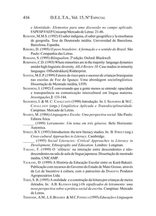 416                D.E.L.T.A., Vol. 15, Nº ESPECIAL

     e Identidade: Elementos para uma discussão no campo aplicado.
     FAPESP/FAEP/Unicamp/Mercado de Letras: 21-46.
RESENDE, M.M.S. (1992) El saber indígena, el saber geográfico y la enseñanza
     de geografia. Tese de Doutorado inédita. Universidad de Barcelona.
     Barcelona, Espanha.
RIBEIRO, D. (1995) O povo brasileiro: A formação e o sentido do Brasil. São
     Paulo: Companhia das Letras.
ROMAINE, S. (1995) Bilingualism. 2ª edição. Oxford: Blackwell.
ROBINSON, C.D. (1993) Where minorities are in the majority: language dynamics
     amidst high linguistic diversity. AILA Review 10: Case studies in minority
     languages. Offsetdrukkerij Ridderprint.
SANTOS, M.E.P. (1999) Fatores de risco para o sucesso de crianças brasiguaias
     nas escolas de Foz do Iguaçu: Uma abordagem sociolingüística.
     Dissertação de Mestrado inédita, UFPr.
SIGNORINI, I. (1992) É conversando que a gente menos se entende: opacidade
     e transparência na comunicação intercultural em língua materna.
     Investigações,2: 133-144.
SIGNORINI, I. & M. C. CAVALCANTI (1998) Introdução. In: I. SIGNORINI & M.C.
     CAVALCANTI (orgs.) Lingüística Aplicada e Transdisciplinaridade.
     Campinas: Mercado de Letras.
SOARES, M. (1986) Linguagem e Escola: Uma perspectiva social. São Paulo:
     Editora Ática.
______ (1999) Letramento: Um tema em três gêneros. Belo Horizonte:
     Autentica.
STREET, B.V. (1993) Introduction: the new literacy studies. In: B. STREET (org.)
     Cross-cultural Approaches to Literacy. Cambridge.
______ (1995) Social Literacies: Critical Approaches to Literacy in
     Development, Ethnography and Education. Londres: Longman.
TAKASU, F. (1999) O ´silêncio´ na interação entre descendentes e não-
     descendentes na sala de aula de língua japonesa. Dissertação de mestrado
     inédita. UNICAMP.
TAUKANE, D. (1999) A História da Educação Escolar entre os Kurâ-Bakairi.
     Publicação com recursos do Governo do Estado de Mato Grosso, através
     da Lei de Incentivo à cultura, com o patrocínio da DAMATTA Produtos
     Agropecuários Ltda.
TERZI, S. B. (1995) A oralidade e a construção da leitura por crianças de meios
     iletrados. In: A.B. KLEIMAN (org.) Os significados de letramento: uma
     nova perspectiva sobre a prática social da escrita. Campinas: Mercado
     de Letras.
TRINDADE, A.M., L.E.BEHARES & M.C.FONSECA (1995) Educação e Linguagem
 