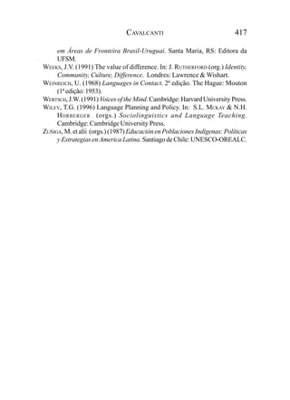CAVALCANTI                                417

     em Áreas de Fronteira Brasil-Uruguai. Santa Maria, RS: Editora da
     UFSM.
WEEKS, J.V. (1991) The value of difference. In: J. RUTHERFORD (org.) Identity,
     Community, Culture, Difference. Londres: Lawrence & Wishart.
WEINREICH, U. (1968) Languages in Contact. 2ª edição. The Hague: Mouton
     (1ª edição: 1953).
WERTSCH, J.W. (1991) Voices of the Mind. Cambridge: Harvard University Press.
WILEY, T.G. (1996) Language Planning and Policy. In: S.L. MCKAY & N.H.
     H ORBERGER (orgs.) Sociolinguistics and Language Teaching.
     Cambridge: Cambridge University Press.
ZUÑIGA, M. et alii (orgs.) (1987) Educación en Poblaciones Indígenas: Políticas
     y Estrategias en America Latina. Santiago de Chile: UNESCO-OREALC.
 