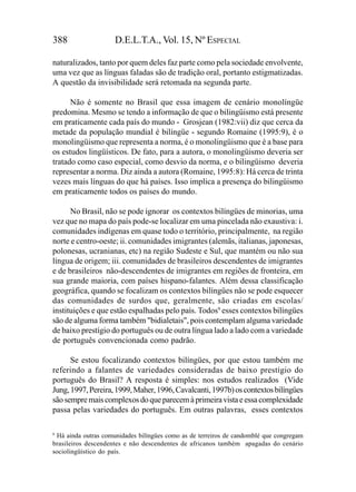 388                  D.E.L.T.A., Vol. 15, Nº ESPECIAL

naturalizados, tanto por quem deles faz parte como pela sociedade envolvente,
uma vez que as línguas faladas são de tradição oral, portanto estigmatizadas.
A questão da invisibilidade será retomada na segunda parte.

      Não é somente no Brasil que essa imagem de cenário monolíngüe
predomina. Mesmo se tendo a informação de que o bilingüismo está presente
em praticamente cada país do mundo - Grosjean (1982:vii) diz que cerca da
metade da população mundial é bilíngüe - segundo Romaine (1995:9), é o
monolingüismo que representa a norma, é o monolingüismo que é a base para
os estudos lingüísticos. De fato, para a autora, o monolingüismo deveria ser
tratado como caso especial, como desvio da norma, e o bilingüismo deveria
representar a norma. Diz ainda a autora (Romaine, 1995:8): Há cerca de trinta
vezes mais línguas do que há países. Isso implica a presença do bilingüismo
em praticamente todos os países do mundo.

      No Brasil, não se pode ignorar os contextos bilíngües de minorias, uma
vez que no mapa do país pode-se localizar em uma pincelada não exaustiva: i.
comunidades indígenas em quase todo o território, principalmente, na região
norte e centro-oeste; ii. comunidades imigrantes (alemãs, italianas, japonesas,
polonesas, ucranianas, etc) na região Sudeste e Sul, que mantém ou não sua
língua de origem; iii. comunidades de brasileiros descendentes de imigrantes
e de brasileiros não-descendentes de imigrantes em regiões de fronteira, em
sua grande maioria, com países hispano-falantes. Além dessa classificação
geográfica, quando se focalizam os contextos bilíngües não se pode esquecer
das comunidades de surdos que, geralmente, são criadas em escolas/
instituições e que estão espalhadas pelo país. Todos9 esses contextos bilíngües
são de alguma forma também "bidialetais", pois contemplam alguma variedade
de baixo prestígio do português ou de outra língua lado a lado com a variedade
de português convencionada como padrão.

      Se estou focalizando contextos bilíngües, por que estou também me
referindo a falantes de variedades consideradas de baixo prestígio do
português do Brasil? A resposta é simples: nos estudos realizados (Vide
Jung, 1997, Pereira, 1999, Maher, 1996, Cavalcanti, 1997b) os contextos bilíngües
são sempre mais complexos do que parecem à primeira vista e essa complexidade
passa pelas variedades do português. Em outras palavras, esses contextos

9
  Há ainda outras comunidades bilíngües como as de terreiros de candomblé que congregam
brasileiros descendentes e não descendentes de africanos também apagadas do cenário
sociolingüístico do país.
 