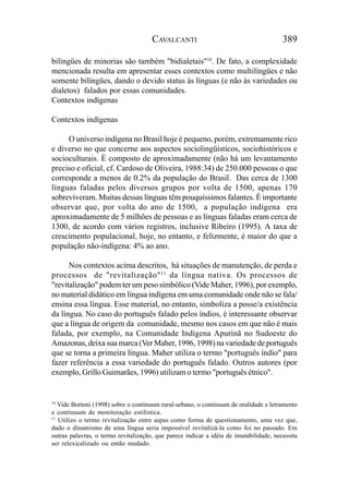 CAVALCANTI                                        389

bilíngües de minorias são também "bidialetais"10. De fato, a complexidade
mencionada resulta em apresentar esses contextos como multilíngües e não
somente bilíngües, dando o devido status às línguas (e não às variedades ou
dialetos) falados por essas comunidades.
Contextos indígenas

Contextos indígenas

     O universo indígena no Brasil hoje é pequeno, porém, extremamente rico
e diverso no que concerne aos aspectos sociolingüísticos, sociohistóricos e
socioculturais. É composto de aproximadamente (não há um levantamento
preciso e oficial, cf. Cardoso de Oliveira, 1988:34) de 250.000 pessoas o que
corresponde a menos de 0.2% da população do Brasil. Das cerca de 1300
línguas faladas pelos diversos grupos por volta de 1500, apenas 170
sobreviveram. Muitas dessas línguas têm pouquíssimos falantes. É importante
observar que, por volta do ano de 1500, a população indígena era
aproximadamente de 5 milhões de pessoas e as línguas faladas eram cerca de
1300, de acordo com vários registros, inclusive Ribeiro (1995). A taxa de
crescimento populacional, hoje, no entanto, e felizmente, é maior do que a
população não-indígena: 4% ao ano.

      Nos contextos acima descritos, há situações de manutenção, de perda e
processos de "revitalização" 11 da língua nativa. Os processos de
"revitalização" podem ter um peso simbólico (Vide Maher, 1996), por exemplo,
no material didático em língua indígena em uma comunidade onde não se fala/
ensina essa língua. Esse material, no entanto, simboliza a posse/a existência
da língua. No caso do português falado pelos índios, é interessante observar
que a língua de origem da comunidade, mesmo nos casos em que não é mais
falada, por exemplo, na Comunidade Indígena Apurinã no Sudoeste do
Amazonas, deixa sua marca (Ver Maher, 1996, 1998) na variedade de português
que se torna a primeira língua. Maher utiliza o termo "português índio" para
fazer referência a essa variedade do português falado. Outros autores (por
exemplo, Grillo Guimarães, 1996) utilizam o termo "português étnico".


10
   Vide Bortoni (1998) sobre o continuum rural-urbano, o continuum de oralidade e letramento
e continuum de monitoração estilística.
11
   Utilizo o termo revitalização entre aspas como forma de questionamento, uma vez que,
dado o dinamismo de uma língua seria impossível revitalizá-la como foi no passado. Em
outras palavras, o termo revitalização, que parece indicar a idéia de imutabilidade, necessita
ser relexicalizado ou então mudado.
 