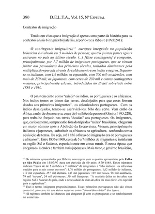 390                   D.E.L.T.A., Vol. 15, Nº ESPECIAL

Contextos de imigração

     Tendo em vista que a imigração é apenas uma parte da história para os
contextos atuais bilíngües/bidialetais, reporto-me a Ribeiro (1995:241):

      O contingente imigratório 12 europeu integrado na população
brasileira é avaliado em 5 milhões de pessoas, quatro quintas partes iguais
entraram no país no último século. (...) [Esse contingente] é composto,
principalmente, por 1,7 milhão de imigrantes portugueses, que se vieram
juntar aos povoadores dos primeiros séculos, tornados dominantes pela
multiplicação operada através do caldeamento com índios e negros. Seguem-
se os italianos, com 1,6 milhão; os espanhóis, com 700 mil; os alemães, com
mais de 250 mil; os japoneses, com cerca de 230 mil e outros contingentes
menores, principalmente eslavos, introduzidos no Brasil sobretudo entre
1886 e 1930.

       O país tem então como "raízes" os índios, os portugueses e os africanos.
Nos índios temos os donos das terras, desalojados para que essas fossem
doadas aos primeiros imigrantes13, os colonizadores portugueses. Com os
índios desalojados, tentou-se escravizá-los. Não deu certo. Vem então da
África, a mão de obra escrava, cerca de 6 milhões de pessoas (Ribeiro, 1995:228),
para trabalho forçado nas terras "doadas" aos portugueses. Os imigrantes,
que, curiosamente, sempre estão fora do tripé das "raízes" brasileiras, chegaram
em maior número após a Abolição da Escravatura. Vieram, principalmente
italianos e japoneses, substituir os africanos na agricultura, sonhando com a
aquisição de terras. Ou seja, até 1836 o fluxo de imigração era de portugueses
e africanos14. Entre 1836 e 1968, cerca de 5 a 7 milhões de imigrantes se instalaram
na região Sul e Sudeste, especialmente em zonas rurais. É nessa época que
chegam os alemães e também mais japoneses. Mais tarde, o governo brasileiro,

12
   Os números apresentados por Ribeiro convergem com o quadro apresentado pela Folha
de São Paulo em 13/07/97 para um período de 60 anos:1870-1868. Esses números
indicam “cerca de de 5 milhões a 7 milhões” de imigrantes e “não incluem os africanos
trazidos para o país como escravos”: 1,76 milhão de portugueses, 1,62 milhão de italianos,
719 mil espanhóis, 257 mil alemães, 243 mil japoneses, 119 mil russos, 98 mil austríacos,
79 mil ‘turcos’, 54 mil poloneses, 50 mil franceses. “A maioria deles se instalou nas
regiões Sul e Sudeste do país, onde a necessidade de mão-de-obra era mais forte, em especial
para a agricultura”.
13
   Usei o termo imigrante propositalmente. Esses primeiros portugueses não são vistos
como tal, parecem ter um status superior como “donos/donatários” das terras.
14
   Há registros também de libaneses que chegaram já com os portugueses e se estabeleceram
no comércio.
 