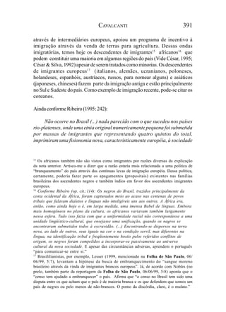 CAVALCANTI                                      391

através de intermediários europeus, apoiou um programa de incentivo à
imigração através da venda de terras para agricultura. Dessas ondas
imigratórias, temos hoje os descendentes de imigrantes15 africanos16 que
podem constituir uma maioria em algumas regiões do país (Vide César, 1995;
César & Silva, 1992) apesar de serem tratados como minorias. Os descendentes
de imigrantes europeus17 (italianos, alemães, ucranianos, poloneses,
holandeses, espanhóis, austríacos, russos, para nomear alguns) e asiáticos
(japoneses, chineses) fazem parte da imigração antiga e estão principalmente
no Sul e Sudeste do país. Como exemplo de imigração recente, pode-se citar os
coreanos.

Ainda conforme Ribeiro (1995: 242):

      Não ocorre no Brasil (...) nada parecido com o que sucedeu nos países
rio-platenses, onde uma etnia original numericamente pequena foi submetida
por massas de imigrantes que representando quatro quintos do total,
imprimiram uma fisionomia nova, caracteristicamente européia, à sociedade


15
   Os africanos também não são vistos como imigrantes por razões diversas da explicação
da nota anterior. Arrisco-me a dizer que a razão estaria mais relacionada a uma política de
“branqueamento” do país através das contínuas levas de imigração européia. Dessa política,
certamente, poderia fazer parte os apagamentos (propositais) existentes nas famílias
brasileiras dos ascendentes negros e também índios em favor dos ascendentes imigrantes
europeus.
16
   Conforme Ribeiro (op. cit.:114): Os negros do Brasil, trazidos principalmente da
costa ocidental da África, foram capturados meio ao acaso nas centenas de povos
tribais que falavam dialetos e línguas não inteligíveis uns aos outros. A África era,
então, como ainda hoje o é, em larga medida, uma imensa Babel de línguas. Embora
mais homogêneos no plano da cultura, os africanos variavam também largamente
nessa esfera. Tudo isso fazia com que a uniformidade racial não correspondesse a uma
unidade lingüístico-cultural, que ensejasse uma unificação, quando os negros se
encontraram submetidos todos à escravidão. (...) Encontrando-se dispersos na terra
nova, ao lado de outros, seus iguais na cor e na condição servil, mas diferentes na
língua, na identificação tribal e freqüentemente hostis pelos referidos conflitos de
origem, os negros foram compelidos a incorporar-se passivamente ao universo
cultural da nova sociedade. E apesar das circunstâncias adversas, aprendem o português
“para comunicar-se entre si.”
17
   Brasililianistas, por exemplo, Lesser (1999, mencionado na Folha de São Paulo, 06/
06/99, 5:7), levantam a hipótese da busca de embranquecimento do “sangue moreno
brasileiro através da vinda de imigrantes brancos europeus”. Já, de acordo com Nobles (no
prelo, também parte da reportagem da Folha de São Paulo, 06/06/99, 5:8) aponta que o
“censo tem ajudado a embranquecer” o país. Afirma que “o censo no Brasil tem sido uma
disputa entre os que acham que o país é de maioria branca e os que defendem que somos um
país de negros ou pelo menos de não-brancos. O pomo da discórdia, claro, é o mulato.”
 