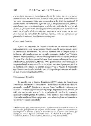 392                   D.E.L.T.A., Vol. 15, Nº ESPECIAL

e à cultura nacional, transfigurando-os de povos novos em povos
transplantados. O Brasil nasce e cresce como povo novo, afirmando cada
vez mais essa característica em sua configuração histórico-regional. O
assinalável no caso brasileiro é, por um lado, a desigualdade social, expressa
racialmente na estratificação pela posição inferiorizada do negro e do
mulato. E, por outro lado, a homogeneidade cultural básica, que transcende
tanto as singularidades ecológicas regionais, bem como as marcas
decorrentes da variedade de matrizes raciais, como as diferenças da
proveniência cultural dos distintos contingentes.

Contextos de fronteira

      Apesar da extensão da fronteira brasileira em contato/conflito18,
primordialmente, com países hispano-falantes, não há muitos estudos sobre
as comunidade de fronteiras. No caso da fronteira com o Uruguai talvez se
tenha mais informação, como, por exemplo, os estudos citados19 em Trindade,
Behares e Fonseca (1995) e desenvolvidos pela Universidad de la Republica/
Uruguai. Em relação às comunidades de fronteira com o Paraguai, há alguns
estudos (Vide, por exemplo, Martins, 1996) que focalizam a movimentação de
imigrantes brasileiros de ascendência alemã para a zona rural paraguaia próxima
na fronteira com o Brasil. Há também estudos (Vide D´Angelis & Mazzarolo)
que discutem a migração brasileira para o Paraguai e que mostram a fronteira
do lado brasileiro (Ver Santos,1999).

Comunidades de surdos

      De acordo com o Correio Braziliense (1997), dados da Organização
Mundial da Saúde (OMS) indicam que "a deficiência auditiva afeta 10% da
população mundial". Conforme a mesma fonte, "no Brasil, estima-se que
existam 15 milhões de pessoas com algum tipo de perda auditiva. Desses 350
mil são totalmente surdos". A população de surdos é, portanto,
quantitativamente grande. No entanto, como acontece nos outros contextos
focalizados, também aí há um apagamento, uma minimização de sua importância,
que promove sua invisibilidade.


18
   Minha escolha pelo termo contato/conflito (lingüístico) está relacionada à discussão de
vários autores, principalmente em relação à posição tomada a partir dos autodenominados
sociolingüistas de periferia. O ponto da discussão que não há contato sem conflito, por
exemplo, no caso da diglossia. (Ver Martin-Jones, s.d. e Hamel & Sierra, 1995.)
19
   Elizaincín, Behares & Barrios (1987), Elizaincín (1976), Behares(1982).
 