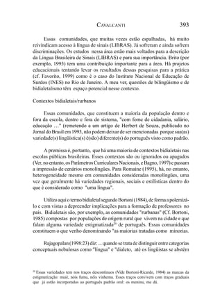CAVALCANTI                                     393

      Essas comunidades, que muitas vezes estão espalhadas, há muito
reivindicam acesso à língua de sinais (LIBRAS). Já sofreram e ainda sofrem
discriminações. Os estudos nessa área estão mais voltados para a descrição
da Língua Brasileira de Sinais (LIBRAS) e para sua importância. Brito (por
exemplo, 1993) tem uma contribuição importante para a área. Há projetos
educacionais tentando levar os resultados dessas pesquisas para a prática
(cf. Favorito, 1999) como é o caso do Instituto Nacional de Educação de
Surdos (INES) no Rio de Janeiro. A meu ver, questões de bilingüismo e de
bidialetalismo têm espaço potencial nesse contexto.

Contextos bidialetais/rurbanos

     Essas comunidades, que constituem a maioria da população dentro e
fora da escola, dentro e fora do sistema, "com fome de cidadania, salário,
educação …" (remetendo a um artigo de Herbert de Souza, publicado no
Jornal do Brasil em 1993, não podem deixar de ser mencionadas porque sua(as)
variedade(s) lingüística(s) é(são) diferente(s) do português visto como padrão.

      A premissa é, portanto, que há uma maioria de contextos bidialetais nas
escolas públicas brasileiras. Esses contextos são ou ignorados ou apagados
(Ver, no entanto, os Parâmetros Curriculares Nacionais, e Bagno, 1997) e passam
a impressão de cenários monolíngües. Para Romaine (1995), há, no entanto,
heterogeneidade mesmo em comunidades consideradas monolíngües, uma
vez que geralmente há variedades regionais, sociais e estilísticas dentro do
que é considerado como "uma língua".

      Utilizo aqui o termo bidialetal segundo Bortoni (1984), de forma a polemizá-
lo e com vistas a depreender implicações para a formação de professores no
país. Bidialetais são, por exemplo, as comunidades "rurbanas" (Cf. Bortoni,
1985) compostas por populações de origem rural que vivem na cidade e que
falam alguma variedade estigmatizada20 de português. Essas comunidades
constituem o que venho denominando "as maiorias tratadas como minorias.

     Rajagopalan (1998:23) diz: ... quando se trata de distinguir entre categorias
conceptuais nebulosas como "língua" e "dialeto, até os lingüistas se abstém



20
   Essas variedades tem nos traços descontínuos (Vide Bortoni-Ricardo, 1984) as marcas da
estigmatização: muié, nóis fumu, nóis vinhemu. Esses traços convivem com traços graduais
que já estão incorporados ao português padrão oral: os meninu, me dá.
 
