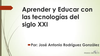 Aprender y Educar con
las tecnologías del
siglo XXI
Por: José Antonio Rodríguez González
Marzo del 2015
 