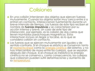 Colisiones
   En una colisión intervienen dos objetos que ejercen fuerzas
    mutuamente. Cuando los objetos están muy cerca entre si o
    entran en contacto, interaccionan fuertemente durante un
    breve intervalo de tiempo. Las fuerzas de éste tipo reciben el
    nombre de fuerzas impulsivas y se caracterizan por su
    acción intensa y breve. Un caso de este tipo de
    interacción, por ejemplo, es la colisión de dos carros que
    lleven montados parachoques magnéticos. Estos
    interactúan incluso sin llegar a tocarse, es lo que se
    considera colisión sin contacto.
   Las fuerzas que se ejercen mutuamente son iguales y de
    sentido contrario. Si el choque es elástico se conservan tanto
    el momento lineal como la energía cinética del sistema, y no
    hay intercambio de masa entre los cuerpos, que se separan
    después del choque. Si el choque es inelástico la energía
    cinética no se conserva y, como consecuencia, los cuerpos
    que colisionan pueden sufrir deformaciones y aumento de
    su temperatura.
 