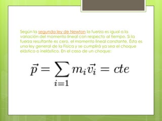 Según la segunda ley de Newton la fuerza es igual a la
variación del momento lineal con respecto al tiempo. Si la
fuerza resultante es cero, el momento lineal constante. Ésta es
una ley general de la Física y se cumplirá ya sea el choque
elástico o inelástico. En el caso de un choque:
 